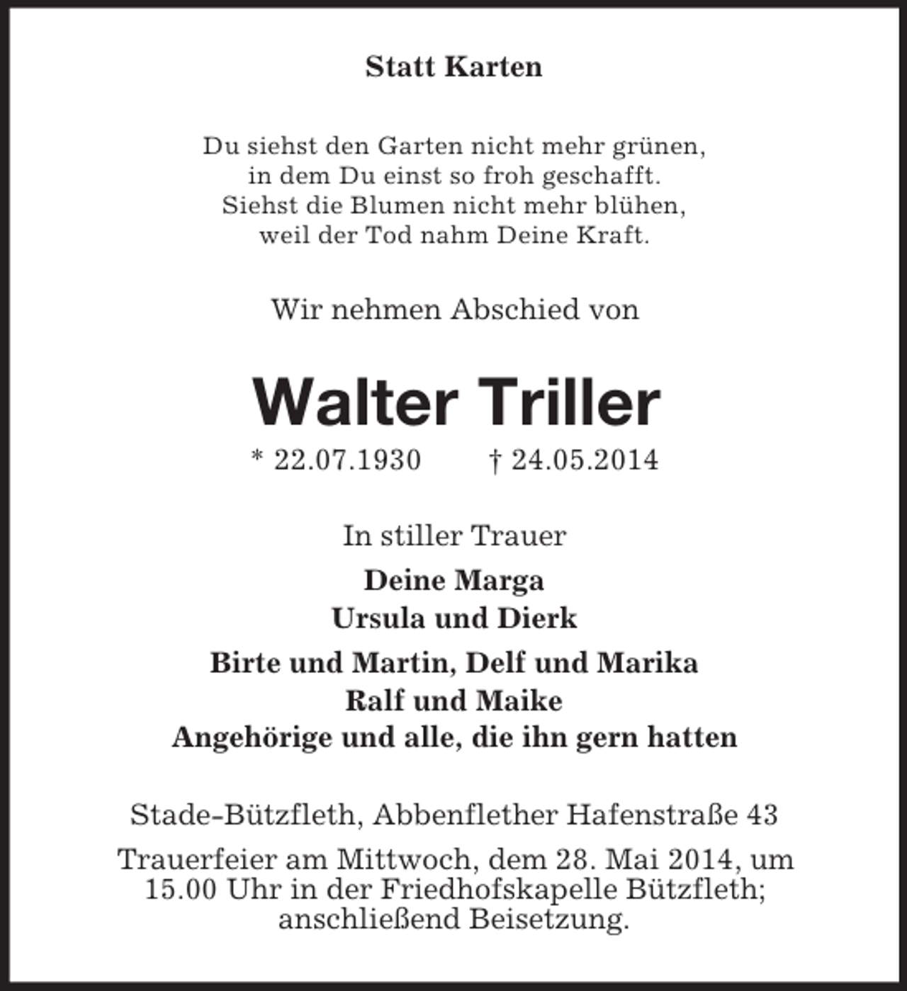 <p>Statt Karten<br />Du siehst den Garten nicht mehr grünen,<br />in dem Du einst so froh geschafft.<br />Siehst die Blumen nicht mehr blühen,<br />weil der Tod nahm Deine Kraft.<br />Wir nehmen Abschied von<br />Walter Triller<br />* 22.07.1930 † 24.05.2014<br />In stiller Trauer<br />Deine Marga<br />Ursula und Dierk<br />Birte und Martin, Delf und Marika<br />Ralf und Maike<br />Angehörige und alle, die ihn gern hatten<br />Stade-Bützfleth, Abbenflether Hafenstraße 43<br />Trauerfeier am Mittwoch, dem 28. Mai 2014, um<br />15.00 Uhr in der Friedhofskapelle Bützfleth;<br />anschließend Beisetzung.</p>
