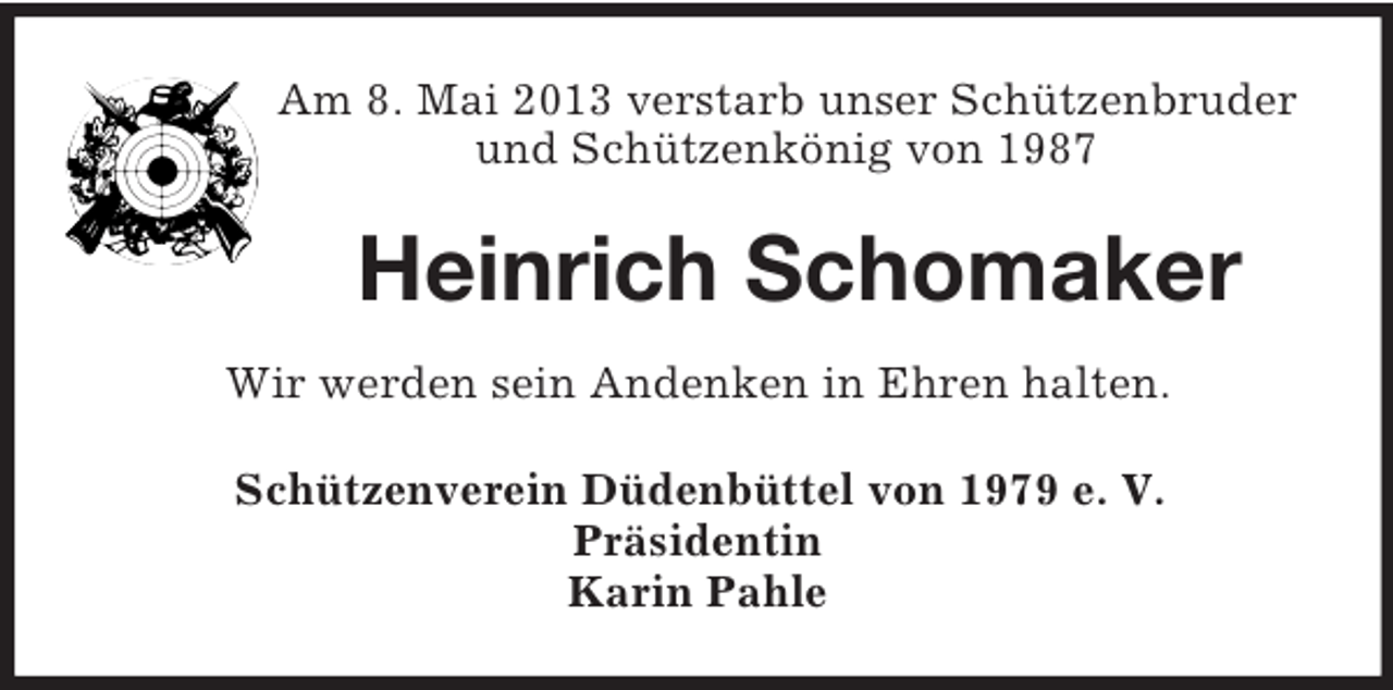 <p>Am 8. Mai 2013 verstarb unser Schützenbruder<br />und Schützenkönig von 1987<br />Heinrich Schomaker<br />Wir werden sein Andenken in Ehren halten.<br />Schützenverein Düdenbüttel von 1979 e. V.<br />Präsidentin<br />Karin Pahle</p>