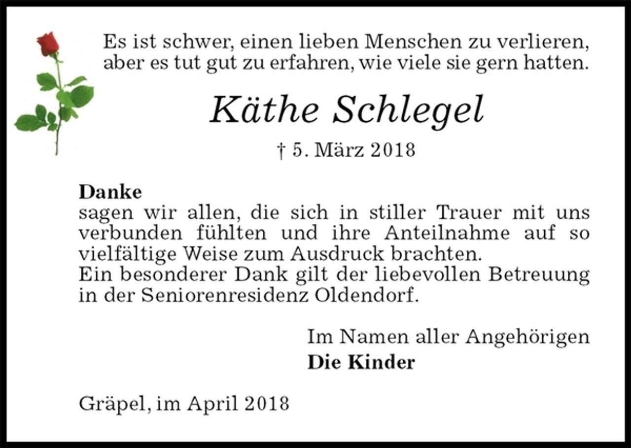 <p>Es ist schwer, einen lieben Menschen zu verlieren,<br />aber es tut gut zu erfahren, wie viele sie gern hatten.<br />Käthe Schlegel<br />† 5. März 2018<br />Danke<br />sagen wir allen, die sich in stiller Trauer mit uns<br />verbunden fühlten und ihre Anteilnahme auf so vielfältige Weise zum Ausdruck brachten.<br />Ein besonderer Dank gilt der liebevollen Betreuung in der Seniorenresidenz Oldendorf.<br />Im Namen aller Angehörigen<br />Die Kinder<br />Gräpel, im April 2018</p>