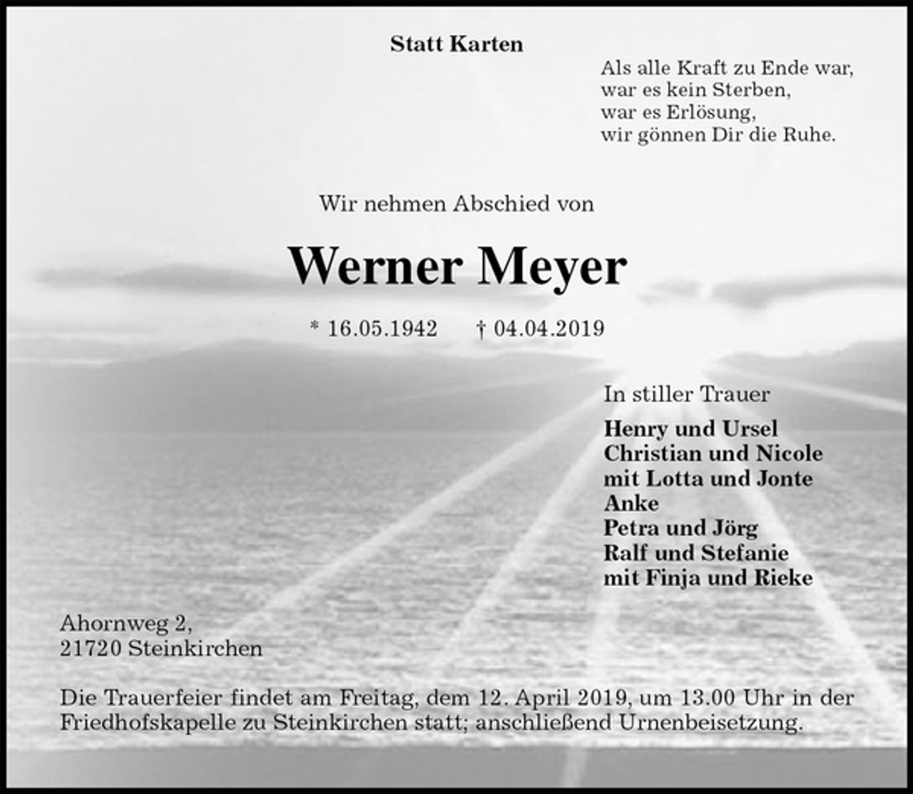 <p>Statt Karten<br />Als alle Kraft zu Ende war,<br />war es kein Sterben,<br />war es Erlösung,<br />wir gönnen Dir die Ruhe.</p><p>Wir nehmen Abschied von<br />Werner Meyer<br />* 16.05.1942 † 04.04.2019<br />In stiller Trauer<br />Henry und Ursel<br />Christian und Nicole<br />mit Lotta und Jonte<br />Anke<br />Petra und Jörg<br />Ralf und Stefanie<br />mit Finja und Rieke<br />Ahornweg 2,<br />21720 Steinkirchen</p><p>Die Trauerfeier findet am Freitag, dem 12. April 2019, um 13.00 Uhr in der<br />Friedhofskapelle zu Steinkirchen statt; anschließend Urnenbeisetzung.</p>