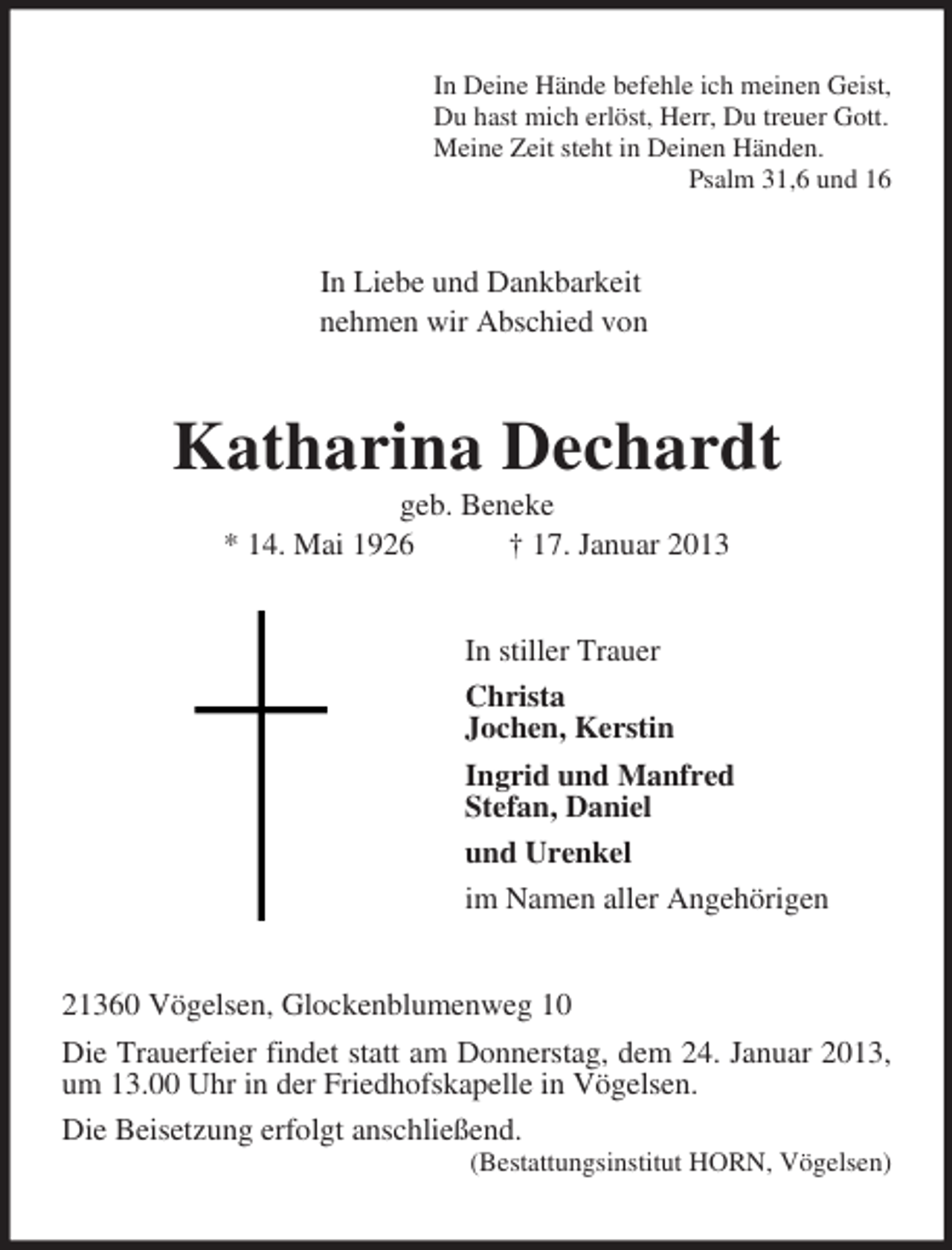 <p>In Deine Hände befehle ich meinen Geist,<br />Du hast mich erlöst, Herr, Du treuer Gott.<br />Meine Zeit steht in Deinen Händen.<br />Psalm 31,6 und 16<br />In Liebe und Dankbarkeit<br />nehmen wir Abschied von<br />Katharina Dechardt<br />geb. Beneke<br />* 14. Mai 1926 † 17. Januar 2013<br />In stiller Trauer<br />Christa<br />Jochen, Kerstin<br />Ingrid und Manfred<br />Stefan, Daniel<br />und Urenkel<br />im Namen aller Angehörigen<br />21360 Vögelsen, Glockenblumenweg 10<br />Die Trauerfeier findet statt am Donnerstag, dem 24. Januar 2013, um 13.00 Uhr in der Friedhofskapelle in Vögelsen.<br />Die Beisetzung erfolgt anschließend.<br />(Bestattungsinstitut HORN, Vögelsen)</p>