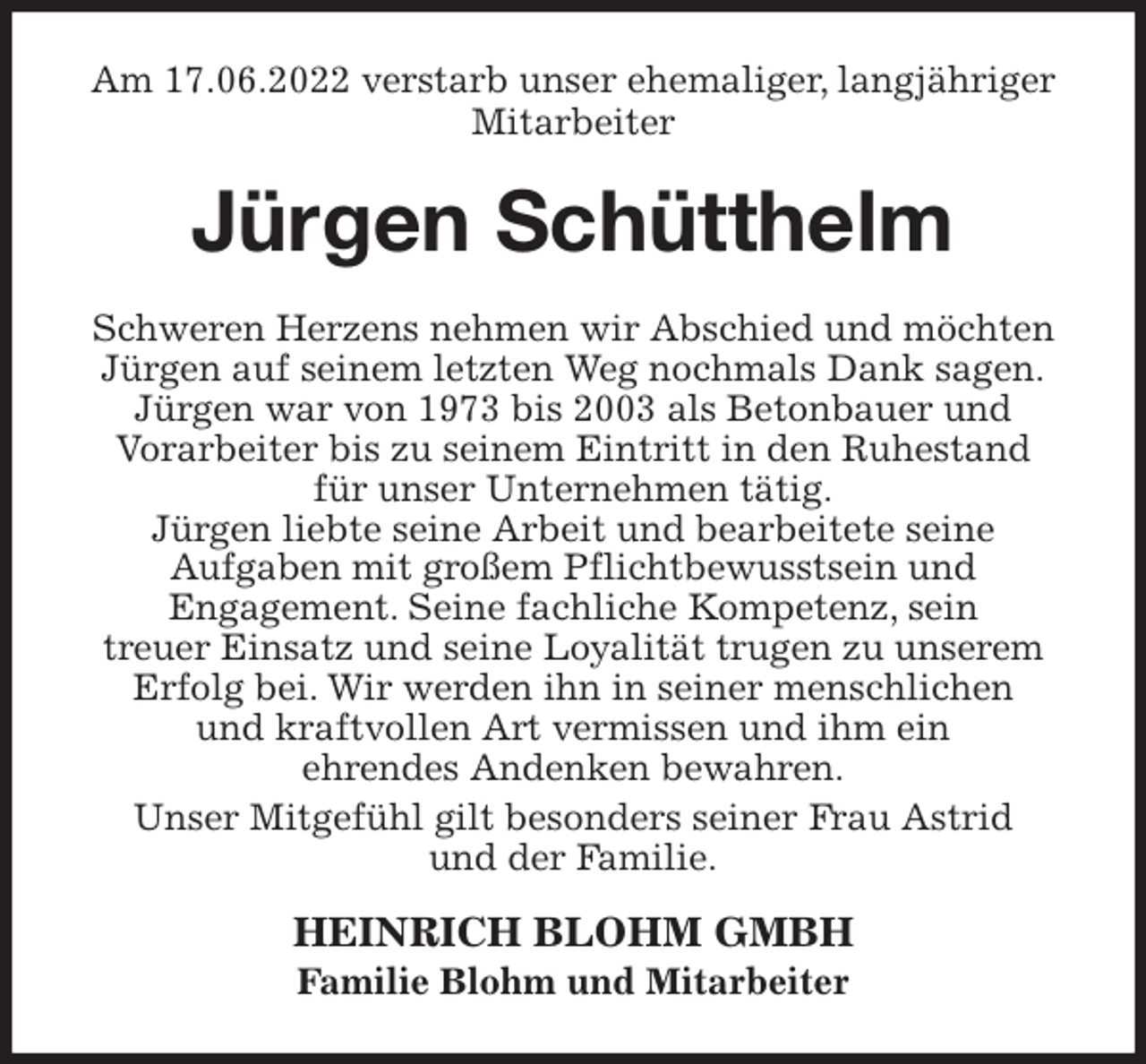 <p>Am 17.06.2022 verstarb unser ehemaliger, langjähriger Mitarbeiter<br />Jürgen Schütthelm<br />Schweren Herzens nehmen wir Abschied und möchten<br />Jürgen auf seinem letzten Weg nochmals Dank sagen.<br />Jürgen war von 1973 bis 2003 als Betonbauer und<br />Vorarbeiter bis zu seinem Eintritt in den Ruhestand<br />für unser Unternehmen tätig.<br />Jürgen liebte seine Arbeit und bearbeitete seine<br />Aufgaben mit großem Pflichtbewusstsein und<br />Engagement. Seine fachliche Kompetenz, sein<br />treuer Einsatz und seine Loyalität trugen zu unserem<br />Erfolg bei. Wir werden ihn in seiner menschlichen<br />und kraftvollen Art vermissen und ihm ein<br />ehrendes Andenken bewahren.<br />Unser Mitgefühl gilt besonders seiner Frau Astrid<br />und der Familie.<br />HEINRICH BLOHM GMBH<br />Familie Blohm und Mitarbeiter</p>