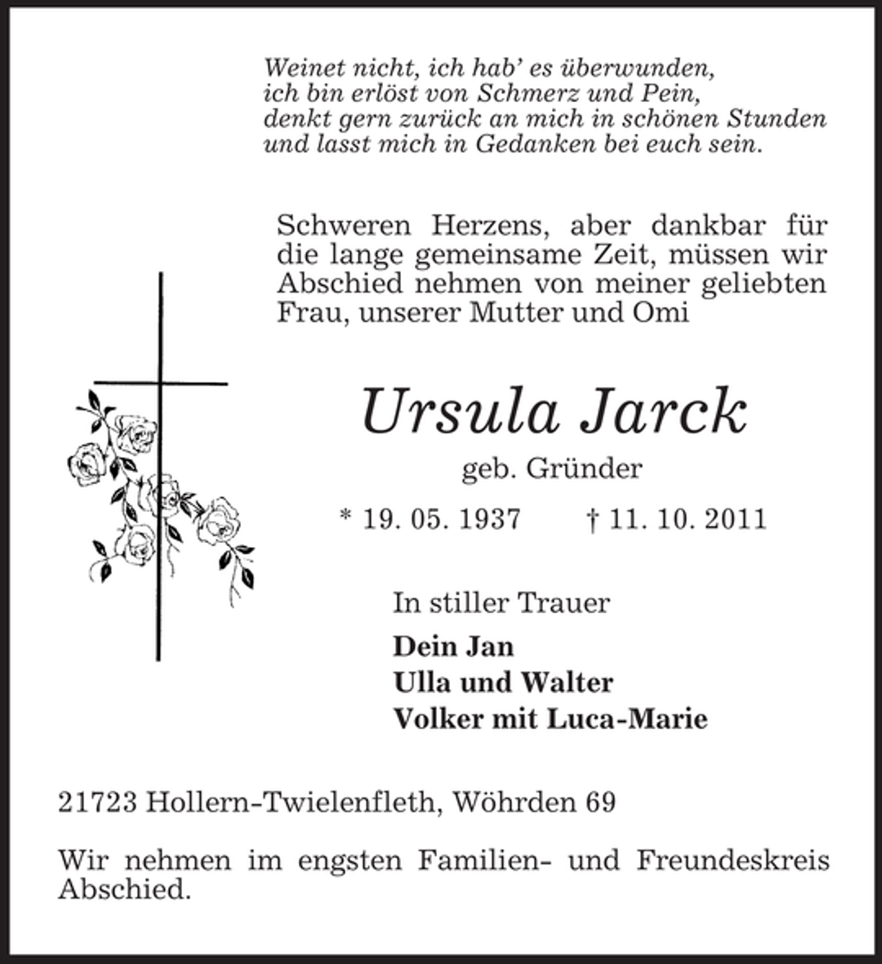 <p>Weinet nicht, ich hab’ es überwunden,<br />ich bin erlöst von Schmerz und Pein,<br />denkt gern zurück an mich in schönen Stunden<br />und lasst mich in Gedanken bei euch sein.<br />Schweren Herzens, aber dankbar für die lange gemeinsame Zeit, müssen wir Abschied nehmen von meiner geliebten Frau, unserer Mutter und Omi<br />Ursula Jarck<br />geb. Gründer<br />* 19. 05. 1937 † 11. 10. 2011<br />In stiller Trauer<br />Dein Jan<br />Ulla und Walter<br />Volker mit Luca-Marie<br />21723 Hollern-Twielenfleth, Wöhrden 69</p><p>Wir nehmen im engsten Familien- und Freundeskreis Abschied.</p>
