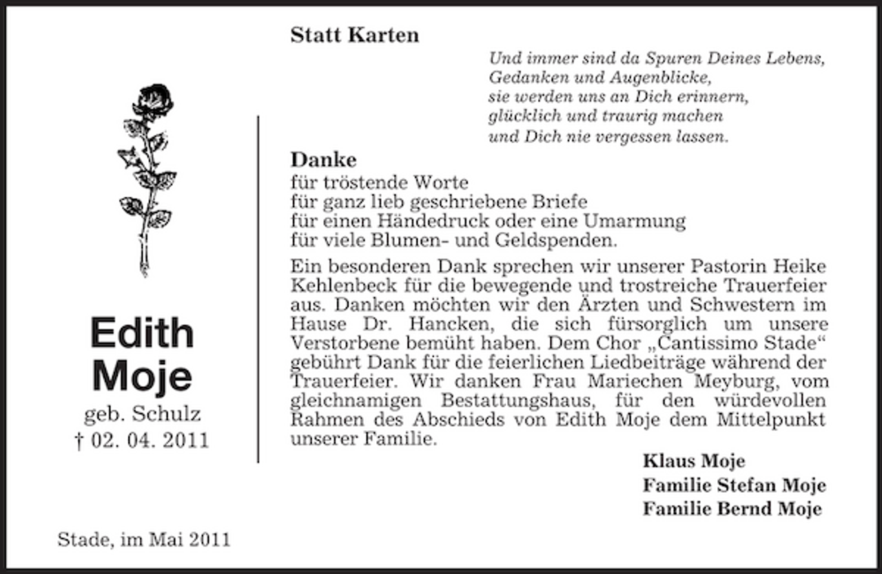 <p>Statt Karten<br />Und immer sind da Spuren Deines Lebens, Gedanken und Augenblicke, sie werden uns an Dich erinnern, glücklich und traurig machen und Dich nie vergessen lassen.</p><p>Danke<br />für tröstende Worte für ganz lieb geschriebene Briefe für einen Händedruck oder eine Umarmung für viele Blumen- und Geldspenden. Ein besonderen Dank sprechen wir unserer Pastorin Heike Kehlenbeck für die bewegende und trostreiche Trauerfeier aus. Danken möchten wir den Ärzten und Schwestern im Hause Dr. Hancken, die sich fürsorglich um unsere Verstorbene bemüht haben. Dem Chor „Cantissimo Stade“ gebührt Dank für die feierlichen Liedbeiträge während der Trauerfeier. Wir danken Frau Mariechen Meyburg, vom gleichnamigen Bestattungshaus, für den würdevollen Rahmen des Abschieds von Edith Moje dem Mittelpunkt unserer Familie. Klaus Moje Familie Stefan Moje Familie Bernd Moje</p><p>Edith Moje<br />geb. Schulz † 02. 04. 2011</p><p>Stade, im Mai 2011</p>