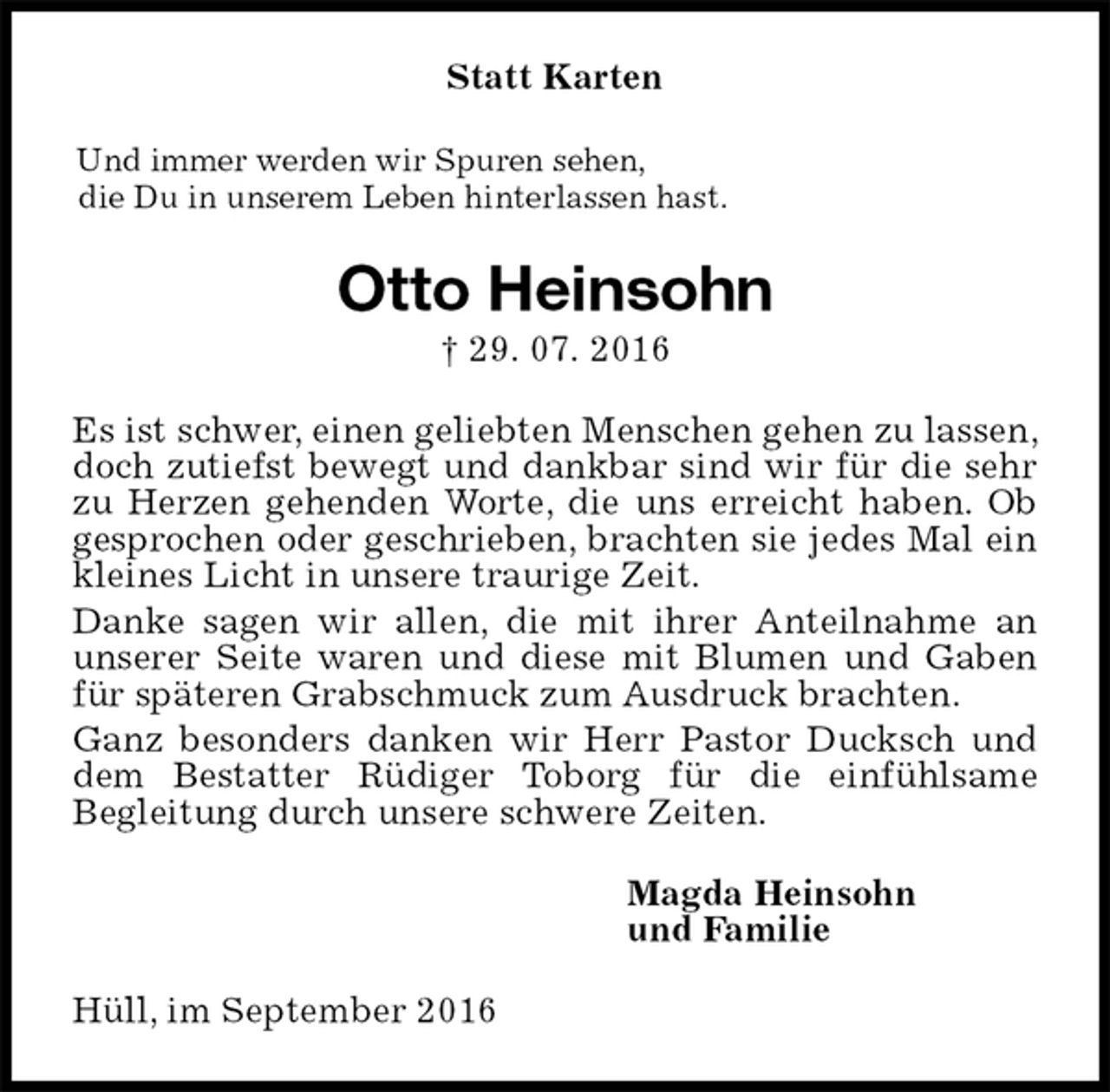 <p>Statt Karten<br />Und immer werden wir Spuren sehen,<br />die Du in unserem Leben hinterlassen hast.<br />Otto Heinsohn<br />† 29. 07. 2016<br />Es ist schwer, einen geliebten Menschen gehen zu lassen, doch zutiefst bewegt und dankbar sind wir für die sehr zu Herzen gehenden Worte, die uns erreicht haben. Ob gesprochen oder geschrieben, brachten sie jedes Mal ein kleines Licht in unsere traurige Zeit.<br />Danke sagen wir allen, die mit ihrer Anteilnahme an unserer Seite waren und diese mit Blumen und Gaben für späteren Grabschmuck zum Ausdruck brachten.<br />Ganz besonders danken wir Herr Pastor Ducksch und dem Bestatter Rüdiger Toborg für die einfühlsame<br />Begleitung durch unsere schwere Zeiten.<br />Magda Heinsohn<br />und Familie<br />Hüll, im September 2016</p>