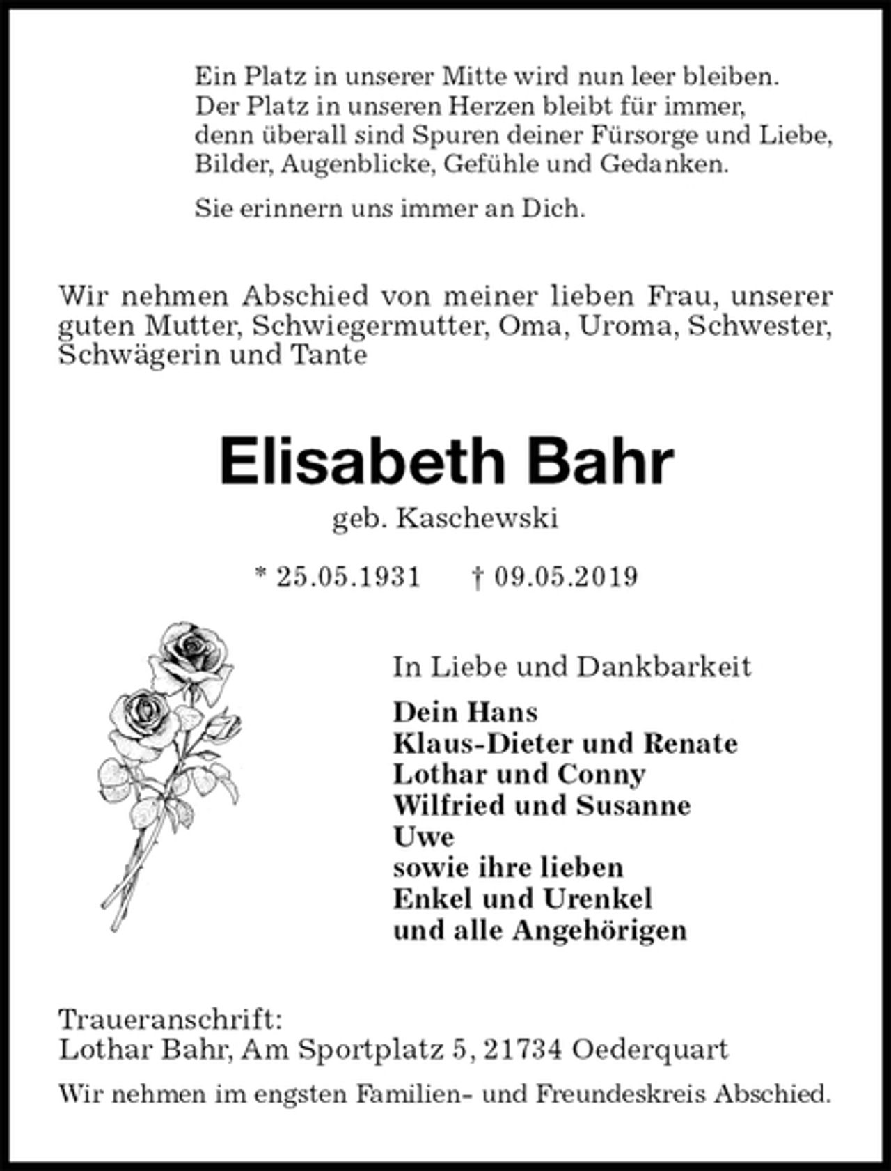 <p>Ein Platz in unserer Mitte wird nun leer bleiben.<br />Der Platz in unseren Herzen bleibt für immer,<br />denn überall sind Spuren deiner Fürsorge und Liebe,<br />Bilder, Augenblicke, Gefühle und Gedanken.<br />Sie erinnern uns immer an Dich.<br />Wir nehmen Abschied von meiner lieben Frau, unserer<br />guten Mutter, Schwiegermutter, Oma, Uroma, Schwester,<br />Schwägerin und Tante<br />Elisabeth Bahr<br />geb. Kaschewski<br />* 25.05.1931 † 09.05.2019<br />In Liebe und Dankbarkeit<br />Dein Hans<br />Klaus-Dieter und Renate<br />Lothar und Conny<br />Wilfried und Susanne<br />Uwe<br />sowie ihre lieben<br />Enkel und Urenkel<br />und alle Angehörigen<br />Traueranschrift:<br />Lothar Bahr, Am Sportplatz 5, 21734 Oederquart<br />Wir nehmen im engsten Familien- und Freundeskreis Abschied.</p>