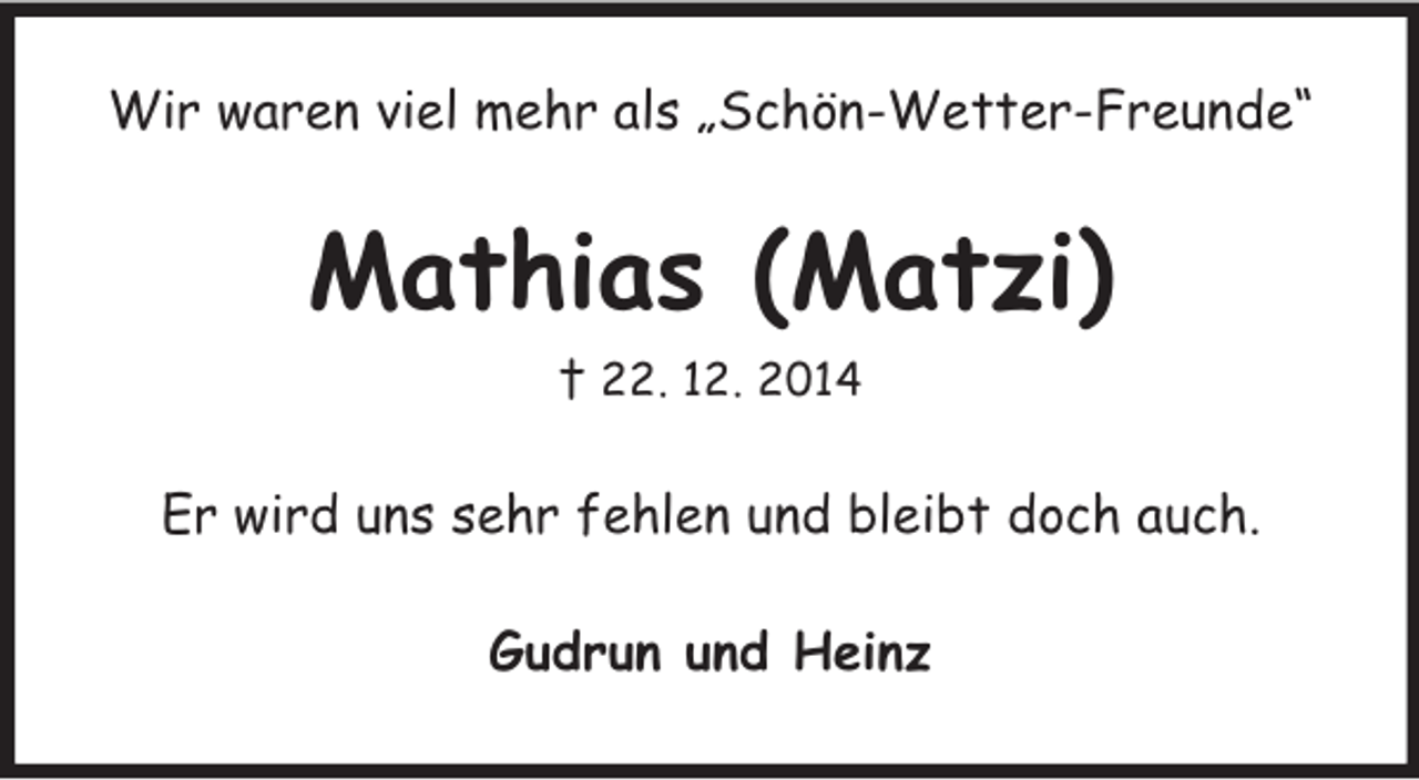 <p>Wir waren viel mehr als „Schön-Wetter-Freunde“<br />Mathias (Matzi)<br />† 22. 12. 2014<br />Er wird uns sehr fehlen und bleibt doch auch.<br />Gudrun und Heinz</p>