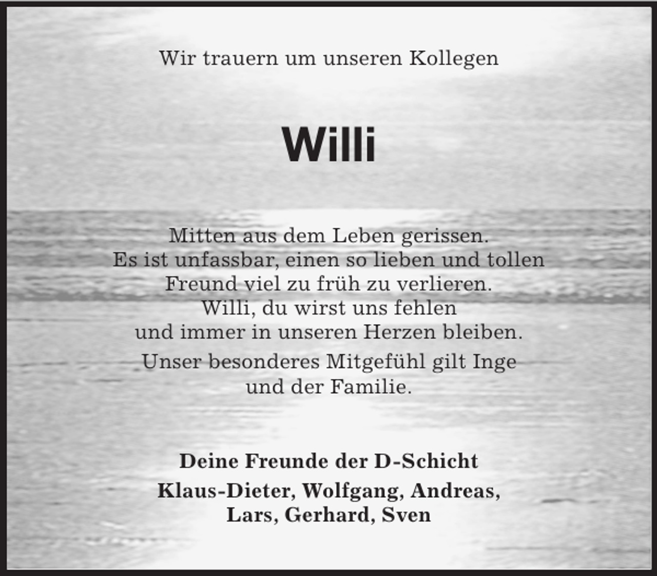 <p>Wir trauern um unseren Kollegen</p>
<p>Willi<br />Mitten aus dem Leben gerissen.<br />Es ist unfassbar, einen so lieben und tollen<br />Freund viel zu früh zu verlieren.<br />Willi, du wirst uns fehlen<br />und immer in unseren Herzen bleiben.<br />Unser besonderes Mitgefühl gilt Inge<br />und der Familie.<br />Deine Freunde der D-Schicht<br />Klaus-Dieter, Wolfgang, Andreas,<br />Lars, Gerhard, Sven</p>