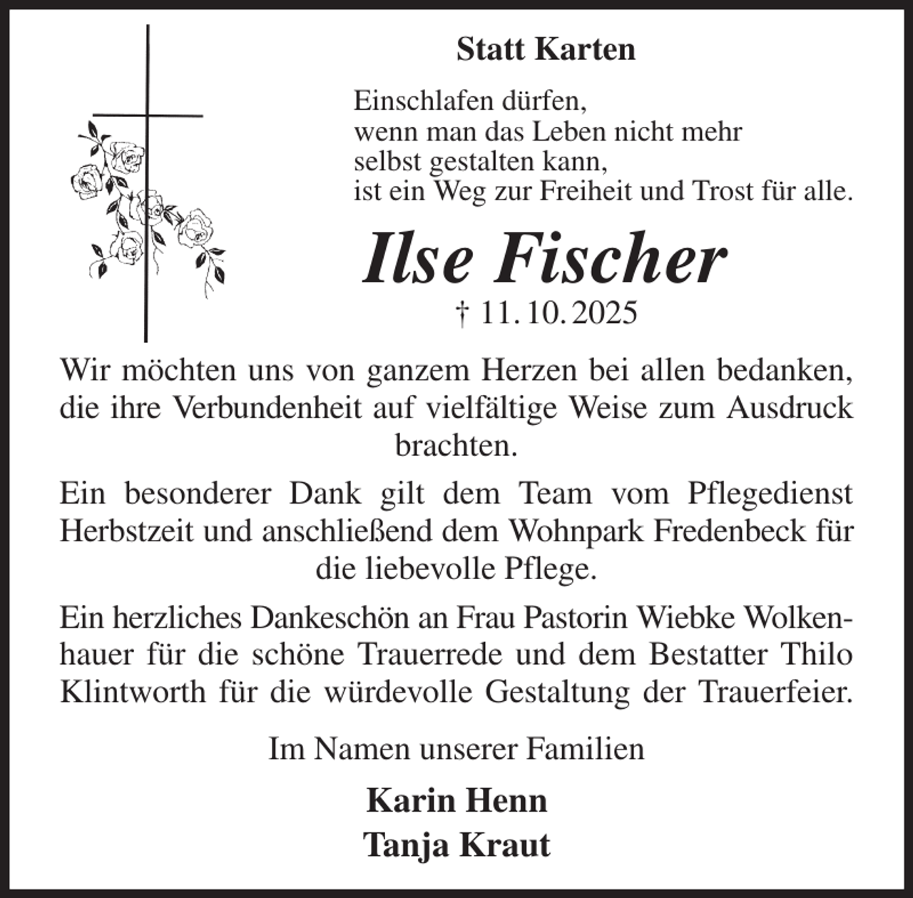 <p>Statt Karten<br />Einschlafen dürfen,<br />wenn man das Leben nicht mehr<br />selbst gestalten kann,<br />ist ein Weg zur Freiheit und Trost für alle.<br />Ilse Fischer<br />† 11. 10. 2025<br />Wir möchten uns von ganzem Herzen bei allen bedanken, die ihre Verbundenheit auf vielfältige Weise zum Ausdruck<br />brachten.<br />Ein besonderer Dank gilt dem Team vom Pflegedienst Herbstzeit und anschließend dem Wohnpark Fredenbeck für<br />die liebevolle Pflege.<br />Ein herzliches Dankeschön an Frau Pastorin Wiebke Wolken-<br />hauer für die schöne Trauerrede und dem Bestatter Thilo Klintworth für die würdevolle Gestaltung der Trauerfeier.<br />Im Namen unserer Familien<br />Karin Henn<br />Tanja Kraut</p>