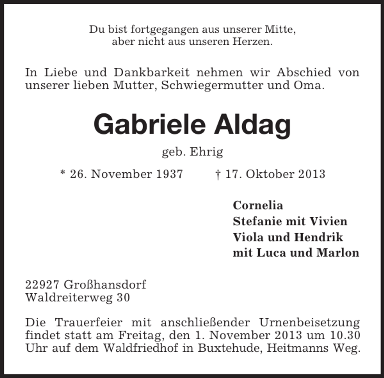 <p>Du bist fortgegangen aus unserer Mitte,<br />aber nicht aus unseren Herzen.</p><p>In Liebe und Dankbarkeit nehmen wir Abschied von<br />unserer lieben Mutter, Schwiegermutter und Oma.</p><p>Gabriele Aldag<br />geb. Ehrig<br />* 26. November 1937</p><p>† 17. Oktober 2013<br />Cornelia<br />Stefanie mit Vivien<br />Viola und Hendrik<br />mit Luca und Marlon</p><p>22927 Großhansdorf<br />Waldreiterweg 30<br />Die Trauerfeier mit anschließender Urnenbeisetzung<br />findet statt am Freitag, den 1. November 2013 um 10.30<br />Uhr auf dem Waldfriedhof in Buxtehude, Heitmanns Weg.</p>