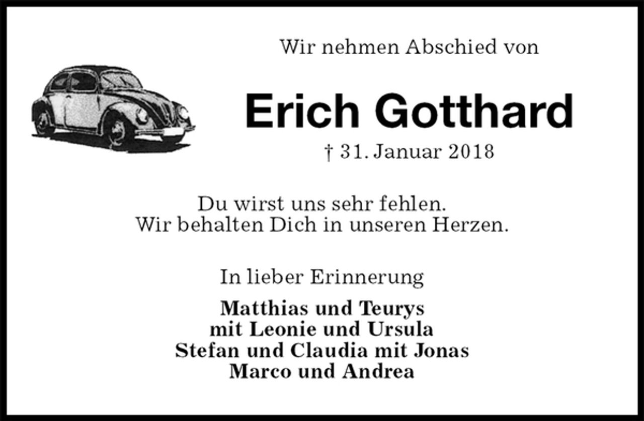 <p>Wir nehmen Abschied von<br />Erich Gotthard<br />† 31. Januar 2018<br />Du wirst uns sehr fehlen.<br />Wir behalten Dich in unseren Herzen.<br />In lieber Erinnerung<br />Matthias und Teurys<br />mit Leonie und Ursula<br />Stefan und Claudia mit Jonas<br />Marco und Andrea</p>