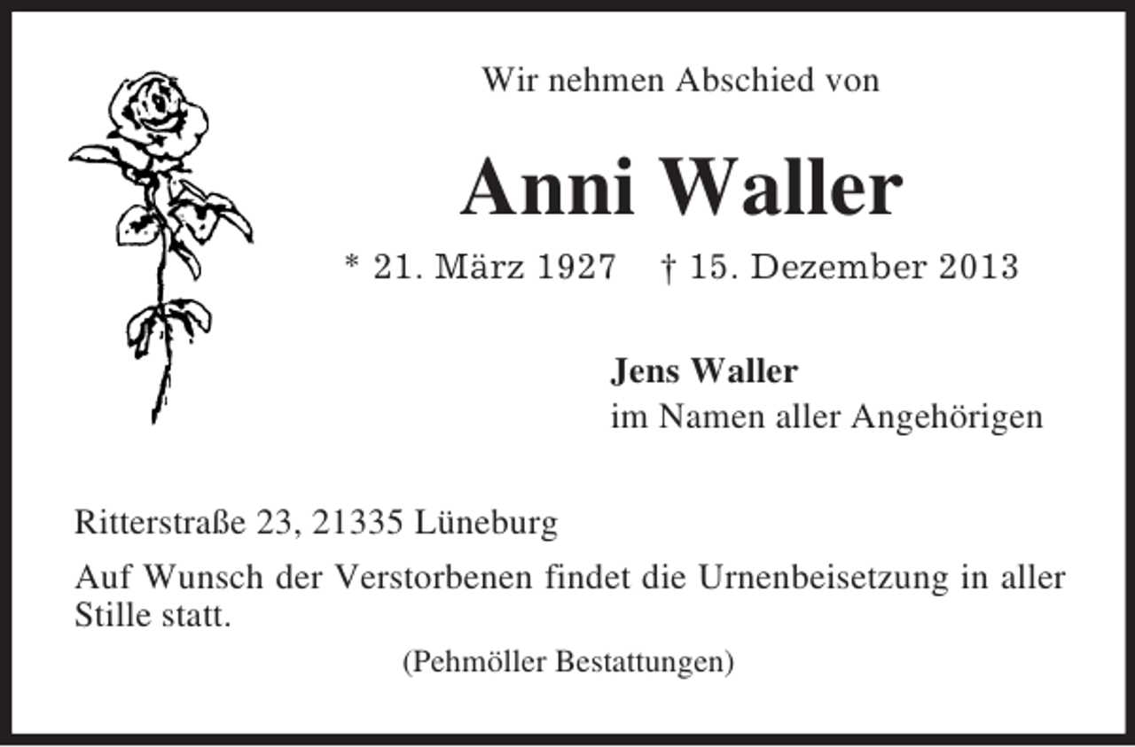 <p>Wir nehmen Abschied von<br />Anni Waller<br />* 21. März 1927 † 15. Dezember 2013<br />Jens Waller<br />im Namen aller Angehörigen<br />Ritterstraße 23, 21335 Lüneburg<br />Auf Wunsch der Verstorbenen findet die Urnenbeisetzung in aller Stille statt.<br />(Pehmöller Bestattungen)</p>