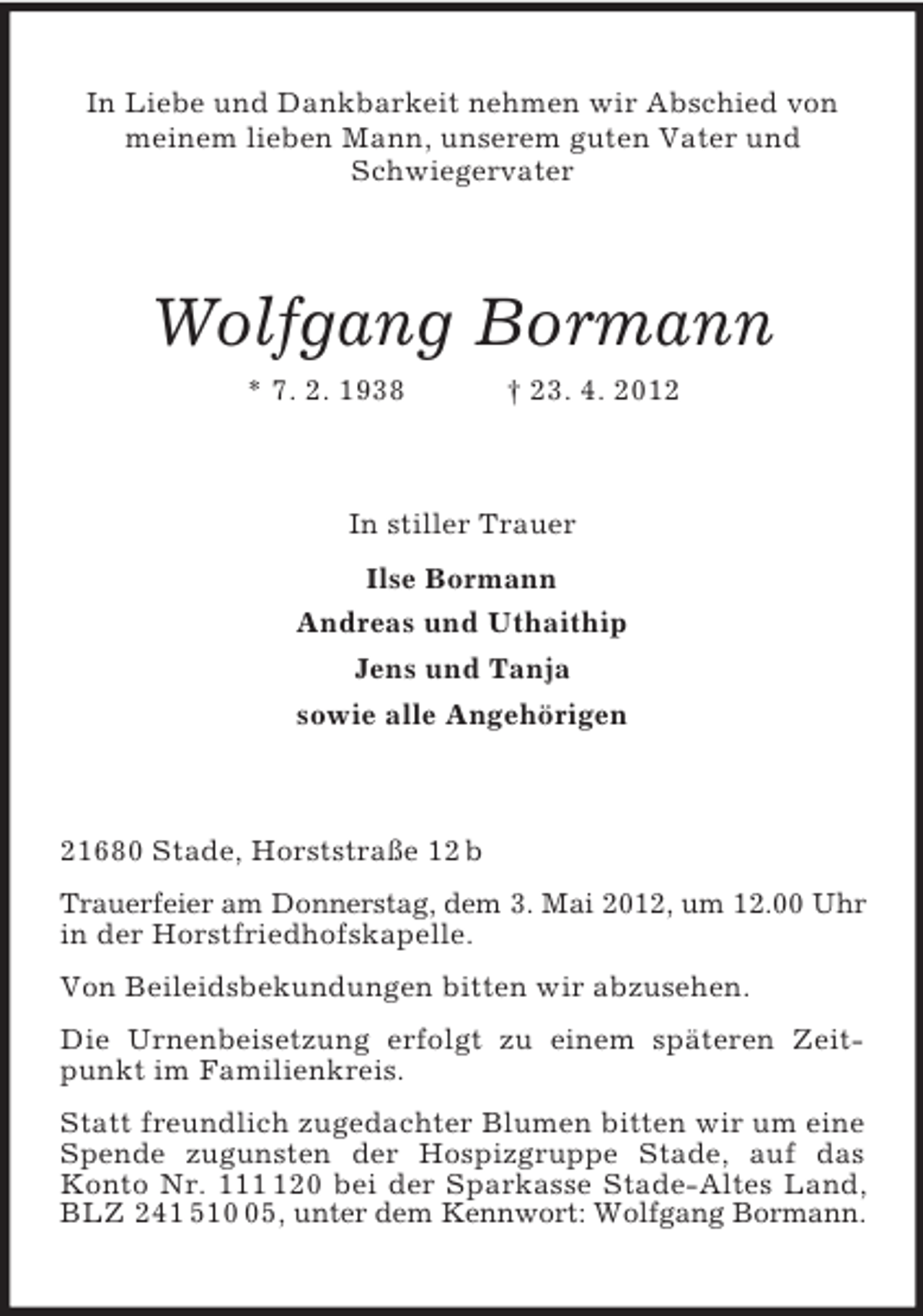 <p>In Liebe und Dankbarkeit nehmen wir Abschied von meinem lieben Mann, unserem guten Vater und<br />Schwiegervater<br />Wolfgang Bormann<br />* 7. 2. 1938 † 23. 4. 2012<br />In stiller Trauer<br />Ilse Bormann<br />Andreas und Uthaithip<br />Jens und Tanja<br />sowie alle Angehörigen<br />21680 Stade, Horststraße 12 b<br />Trauerfeier am Donnerstag, dem 3. Mai 2012, um 12.00 Uhr in der Horstfriedhofskapelle.<br />Von Beileidsbekundungen bitten wir abzusehen.<br />Die Urnenbeisetzung erfolgt zu einem späteren Zeitpunkt im Familienkreis.<br />Statt freundlich zugedachter Blumen bitten wir um eine Spende zugunsten der Hospizgruppe Stade, auf das Konto Nr. 111 120 bei der Sparkasse Stade-Altes Land, BLZ 241 510 05, unter dem Kennwort: Wolfgang Bormann.</p>