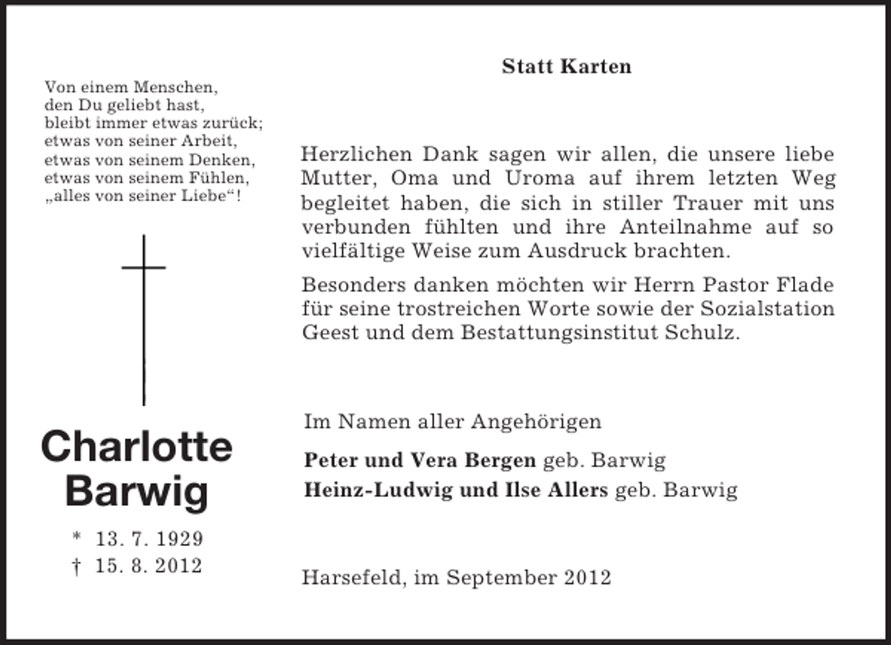 <p>Von einem Menschen,<br />den Du geliebt hast,<br />bleibt immer etwas zurück;<br />etwas von seiner Arbeit,<br />etwas von seinem Denken,<br />etwas von seinem Fühlen,<br />„alles von seiner Liebe“!<br />Charlotte<br />Barwig<br />* 13. 7. 1929<br />† 15. 8. 2012<br />Statt Karten<br />Herzlichen Dank sagen wir allen, die unsere liebe Mutter, Oma und Uroma auf ihrem letzten Weg<br />begleitet haben, die sich in stiller Trauer mit uns verbunden fühlten und ihre Anteilnahme auf so vielfältige Weise zum Ausdruck brachten.<br />Besonders danken möchten wir Herrn Pastor Flade für seine trostreichen Worte sowie der Sozialstation Geest und dem Bestattungsinstitut Schulz.<br />Im Namen aller Angehörigen<br />Peter und Vera Bergen geb. Barwig<br />Heinz-Ludwig und Ilse Allers geb. Barwig<br />Harsefeld, im September 2012</p>