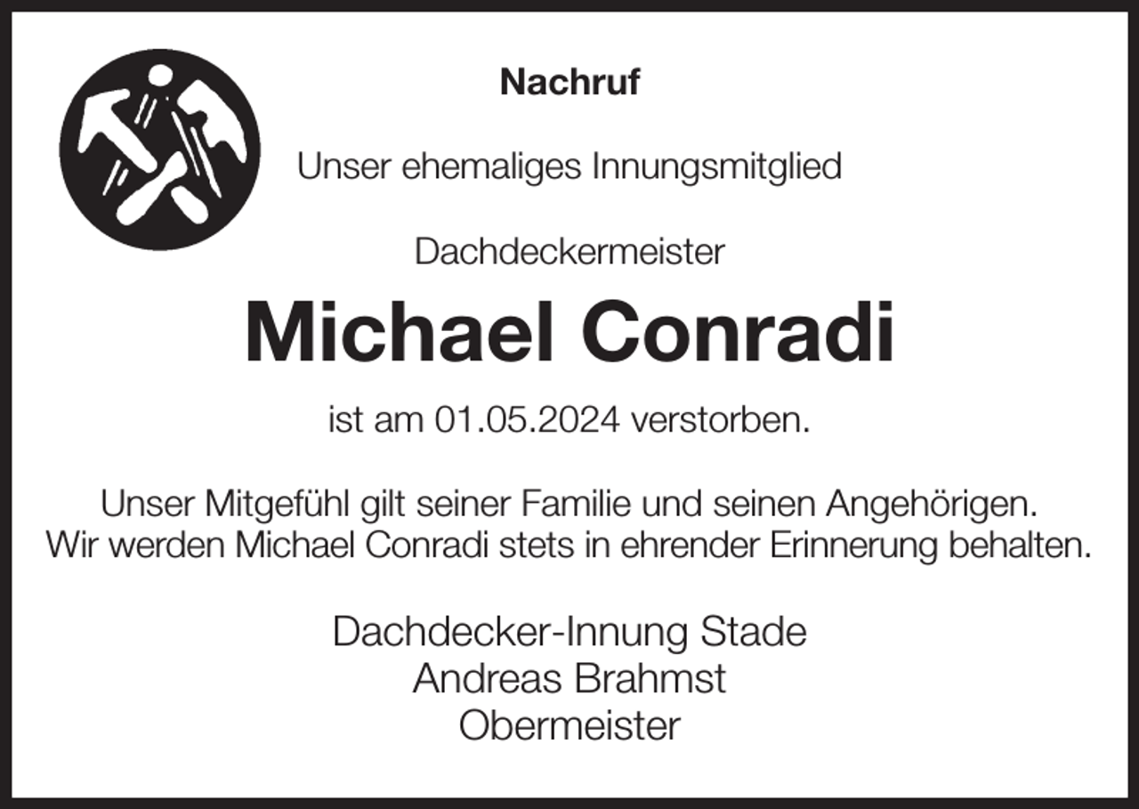 <p>Nachruf<br />Unser ehemaliges Innungsmitglied<br />Dachdeckermeister<br />Michael Conradi<br />ist am 01.05.2024 verstorben.<br />Unser Mitgefühl gilt seiner Familie und seinen Angehörigen.<br />Wir werden Michael Conradi stets in ehrender Erinnerung behalten.<br />Dachdecker-Innung Stade<br />Andreas Brahmst<br />Obermeister</p>