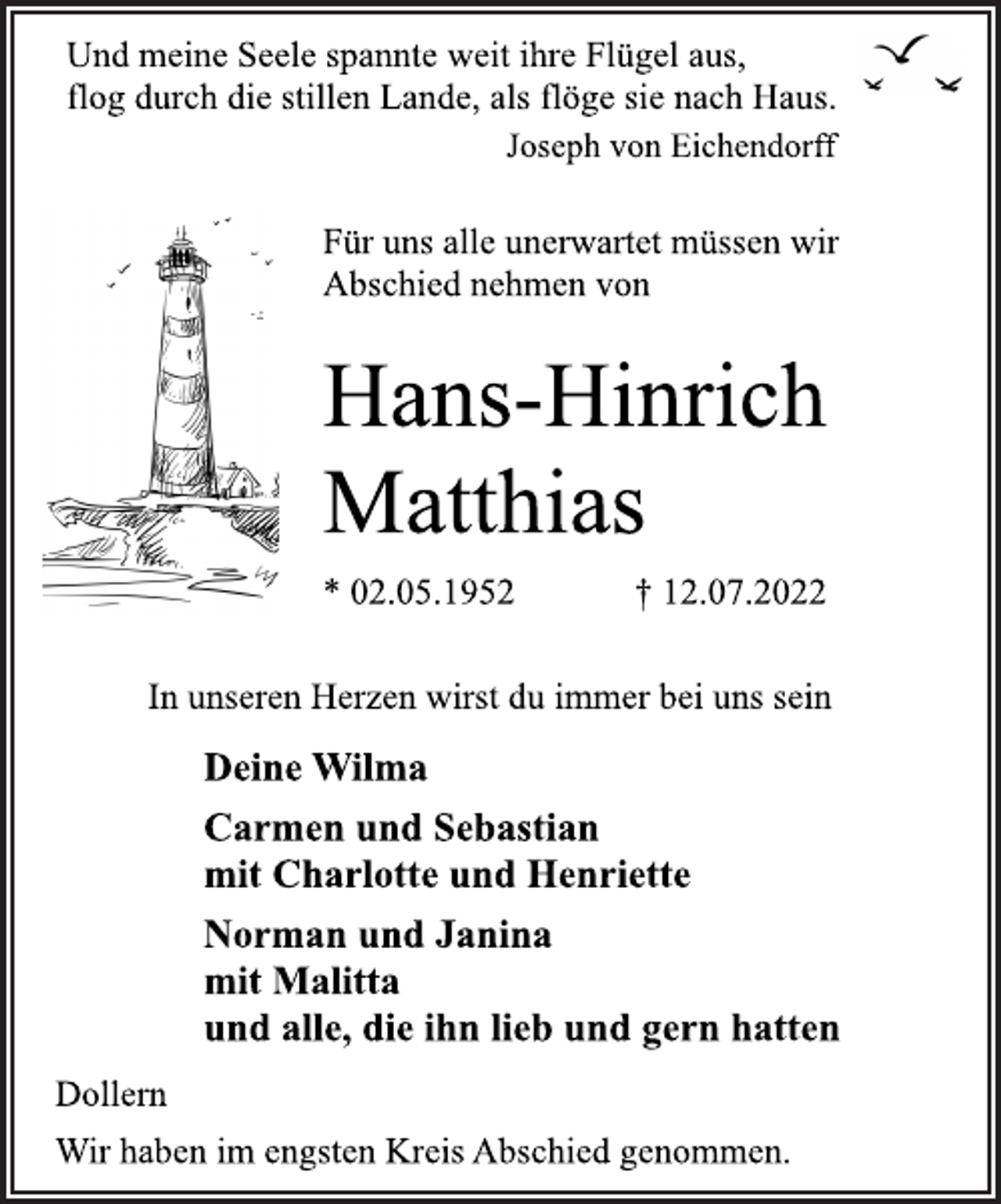<p>Und meine Seele spannte weit ihre Flügel aus,<br />flog durch die stillen Lande, als flöge sie nach Haus.<br />Joseph von Eichendorff<br />Für uns alle unerwartet müssen wir<br />Abschied nehmen von<br />Hans-Hinrich<br />Matthias<br />* 02.05.1952 † 12.07.2022<br />In unseren Herzen wirst du immer bei uns sein<br />Deine Wilma<br />Carmen und Sebastian<br />mit Charlotte und Henriette<br />Norman und Janina<br />mit Malitta<br />und alle, die ihn lieb und gern hatten<br />Dollern<br />Wir haben im engsten Kreis Abschied genommen.</p>