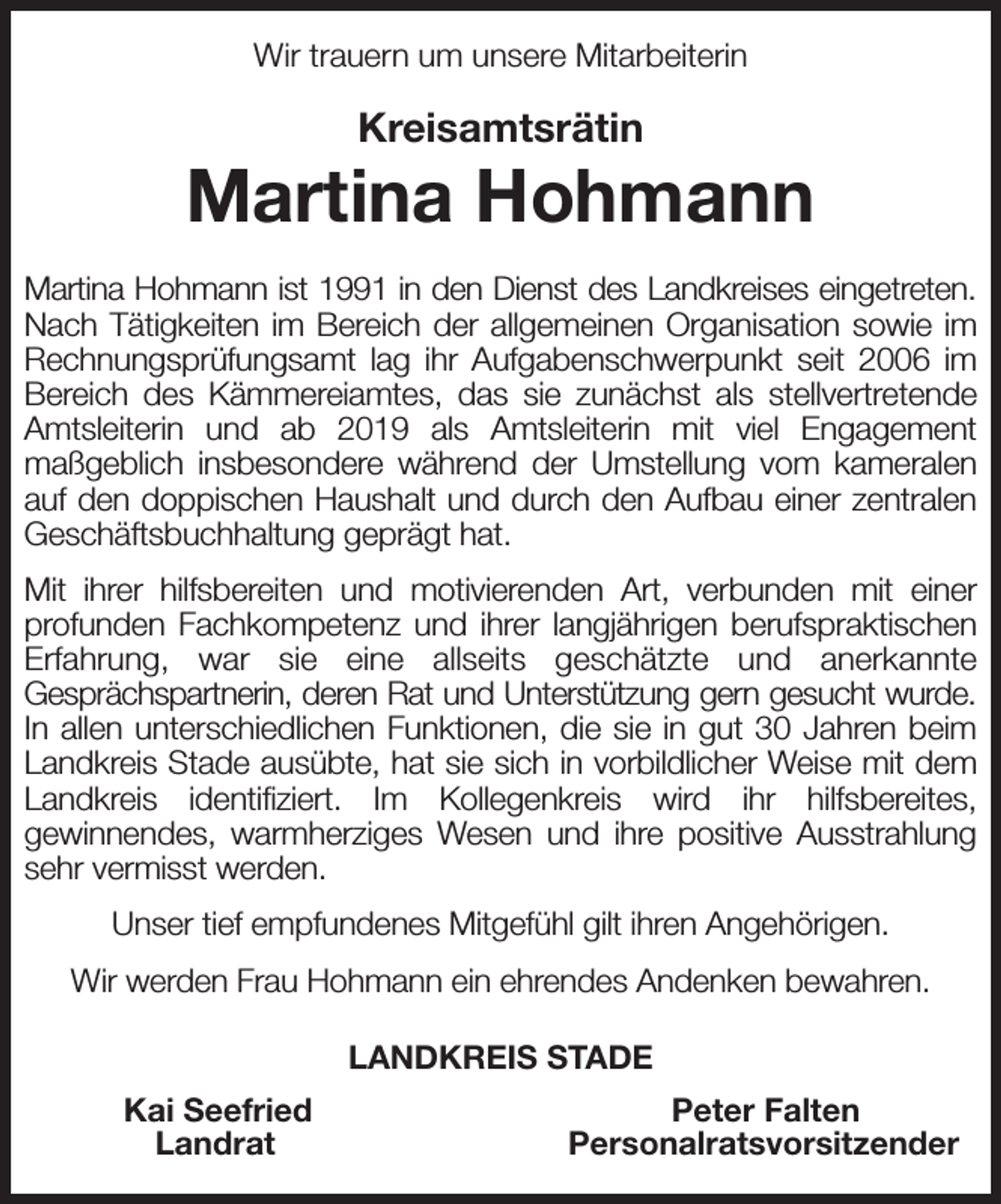 <p>Wir trauern um unsere Mitarbeiterin<br />Kreisamtsrätin<br />Martina Hohmann<br />Martina Hohmann ist 1991 in den Dienst des Landkreises eingetreten.<br />Nach Tätigkeiten im Bereich der allgemeinen Organisation sowie im Rechnungsprüfungsamt lag ihr Aufgabenschwerpunkt seit 2006 im Bereich des Kämmereiamtes, das sie zunächst als stellvertretende Amtsleiterin und ab 2019 als Amtsleiterin mit viel Engagement<br />maßgeblich insbesondere während der Umstellung vom kameralen auf den doppischen Haushalt und durch den Aufbau einer zentralen Geschäftsbuchhaltung geprägt hat.<br />Mit ihrer hilfsbereiten und motivierenden Art, verbunden mit einer<br />profunden Fachkompetenz und ihrer langjährigen berufspraktischen Erfahrung, war sie eine allseits geschätzte und anerkannte<br />Gesprächspartnerin, deren Rat und Unterstützung gern gesucht wurde.<br />In allen unterschiedlichen Funktionen, die sie in gut 30 Jahren beim Landkreis Stade ausübte, hat sie sich in vorbildlicher Weise mit dem Landkreis identifiziert. Im Kollegenkreis wird ihr hilfsbereites,<br />gewinnendes, warmherziges Wesen und ihre positive Ausstrahlung sehr vermisst werden.<br />Unser tief empfundenes Mitgefühl gilt ihren Angehörigen.<br />Wir werden Frau Hohmann ein ehrendes Andenken bewahren.<br />LANDKREIS STADE<br />Kai Seefried Peter Falten<br />Landrat Personalratsvorsitzender</p>