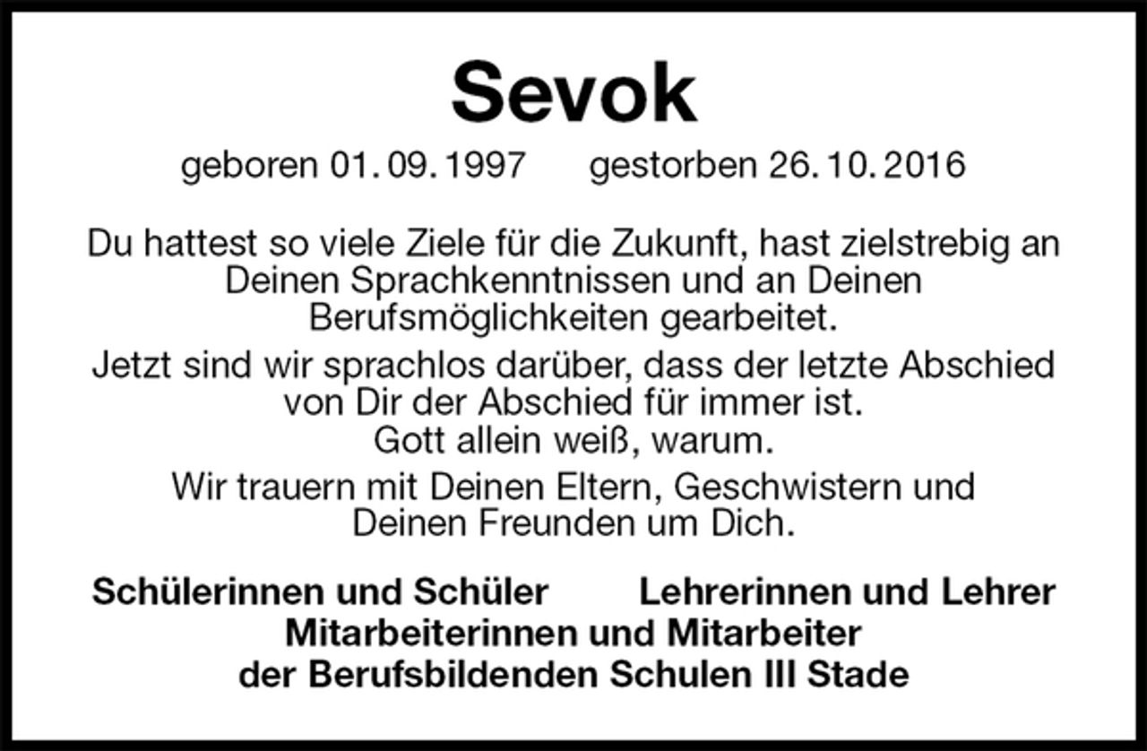 <p>Sevok<br />geboren 01. 09. 1997 gestorben 26. 10. 2016<br />Du hattest so viele Ziele für die Zukunft, hast zielstrebig an Deinen Sprachkenntnissen und an Deinen<br />Berufsmöglichkeiten gearbeitet.<br />Jetzt sind wir sprachlos darüber, dass der letzte Abschied<br />von Dir der Abschied für immer ist.<br />Gott allein weiß, warum.<br />Wir trauern mit Deinen Eltern, Geschwistern und<br />Deinen Freunden um Dich.<br />Schülerinnen und Schüler Lehrerinnen und Lehrer<br />Mitarbeiterinnen und Mitarbeiter<br />der Berufsbildenden Schulen III Stade</p>