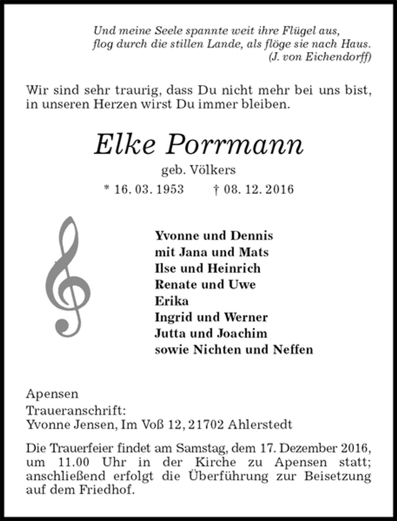 <p>Und meine Seele spannte weit ihre Flügel aus,<br />flog durch die stillen Lande, als flöge sie nach Haus.<br />(J. von Eichendorff)<br />Wir sind sehr traurig, dass Du nicht mehr bei uns bist, in unseren Herzen wirst Du immer bleiben.<br />Elke Porrmann<br />geb. Völkers<br />* 16. 03. 1953 † 08. 12. 2016<br />Yvonne und Dennis<br />mit Jana und Mats<br />Ilse und Heinrich<br />Renate und Uwe<br />Erika<br />Ingrid und Werner<br />Jutta und Joachim<br />sowie Nichten und Neffen<br />Apensen<br />Traueranschrift:<br />Yvonne Jensen, Im Voß 12, 21702 Ahlerstedt<br />Die Trauerfeier findet am Samstag, dem 17. Dezember 2016,<br />um 11.00 Uhr in der Kirche zu Apensen statt;<br />anschließend erfolgt die Überführung zur Beisetzung auf dem Friedhof.</p>