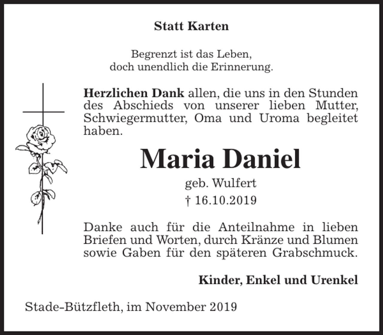 <p>Statt Karten<br />Begrenzt ist das Leben,<br />doch unendlich die Erinnerung.<br />Herzlichen Dank allen, die uns in den Stunden des Abschieds von unserer lieben Mutter, Schwiegermutter, Oma und Uroma begleitet haben.<br />Maria Daniel<br />geb. Wulfert<br />† 16.10.2019<br />Danke auch für die Anteilnahme in lieben Briefen und Worten, durch Kränze und Blumen sowie Gaben für den späteren Grabschmuck.<br />Kinder, Enkel und Urenkel<br />Stade-Bützfleth, im November 2019</p>