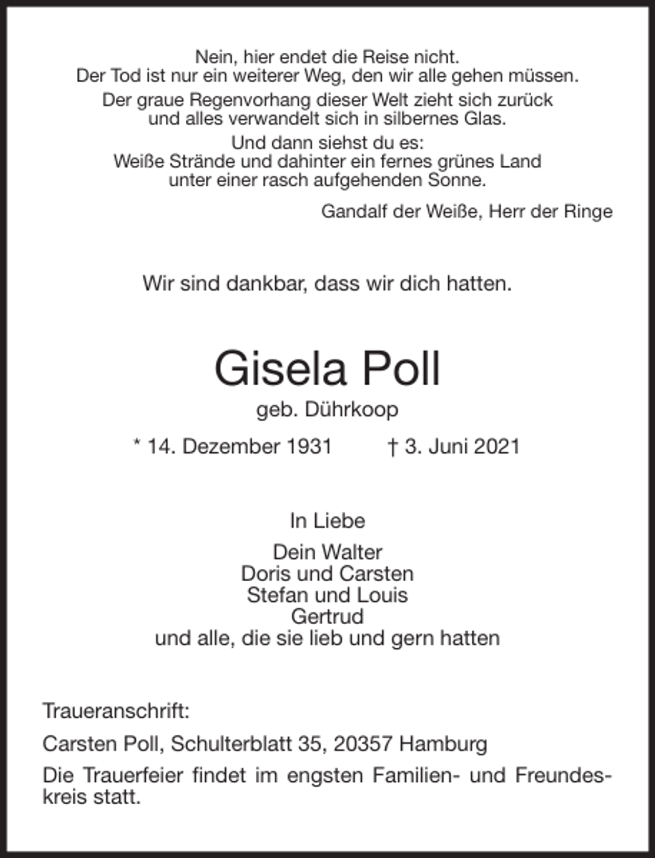 <p>Nein, hier endet die Reise nicht.<br />Der Tod ist nur ein weiterer Weg, den wir alle gehen müssen.<br />Der graue Regenvorhang dieser Welt zieht sich zurück<br />und alles verwandelt sich in silbernes Glas.<br />Und dann siehst du es:<br />Weiße Strände und dahinter ein fernes grünes Land<br />unter einer rasch aufgehenden Sonne.<br />Gandalf der Weiße, Herr der Ringe<br />Wir sind dankbar, dass wir dich hatten.<br />Gisela Poll<br />geb. Dührkoop<br />* 14. Dezember 1931 † 3. Juni 2021<br />In Liebe<br />Dein Walter<br />Doris und Carsten<br />Stefan und Louis<br />Gertrud<br />und alle, die sie lieb und gern hatten<br />Traueranschrift:<br />Carsten Poll, Schulterblatt 35, 20357 Hamburg<br />Die Trauerfeier findet im engsten Familien- und Freundeskreis statt.</p>