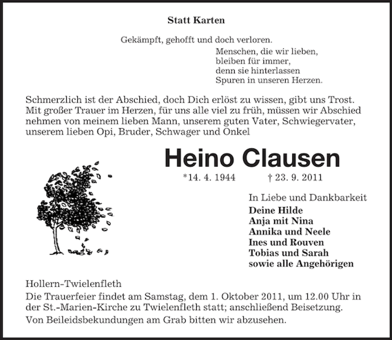 <p>Statt Karten<br />Gekämpft, gehofft und doch verloren.<br />Menschen, die wir lieben,<br />bleiben für immer,<br />denn sie hinterlassen<br />Spuren in unseren Herzen.</p><p>Schmerzlich ist der Abschied, doch Dich erlöst zu wissen, gibt uns Trost.<br />Mit großer Trauer im Herzen, für uns alle viel zu früh, müssen wir Abschied<br />nehmen von meinem lieben Mann, unserem guten Vater, Schwiegervater,<br />unserem lieben Opi, Bruder, Schwager und Onkel</p><p>Heino Clausen<br />*14. 4. 1944</p><p>† 23. 9. 2011<br />In Liebe und Dankbarkeit<br />Deine Hilde<br />Anja mit Nina<br />Annika und Neele<br />Ines und Rouven<br />Tobias und Sarah<br />sowie alle Angehörigen</p><p>Hollern-Twielenfleth<br />Die Trauerfeier findet am Samstag, dem 1. Oktober 2011, um 12.00 Uhr in<br />der St.-Marien-Kirche zu Twielenfleth statt; anschließend Beisetzung.<br />Von Beileidsbekundungen am Grab bitten wir abzusehen.</p>