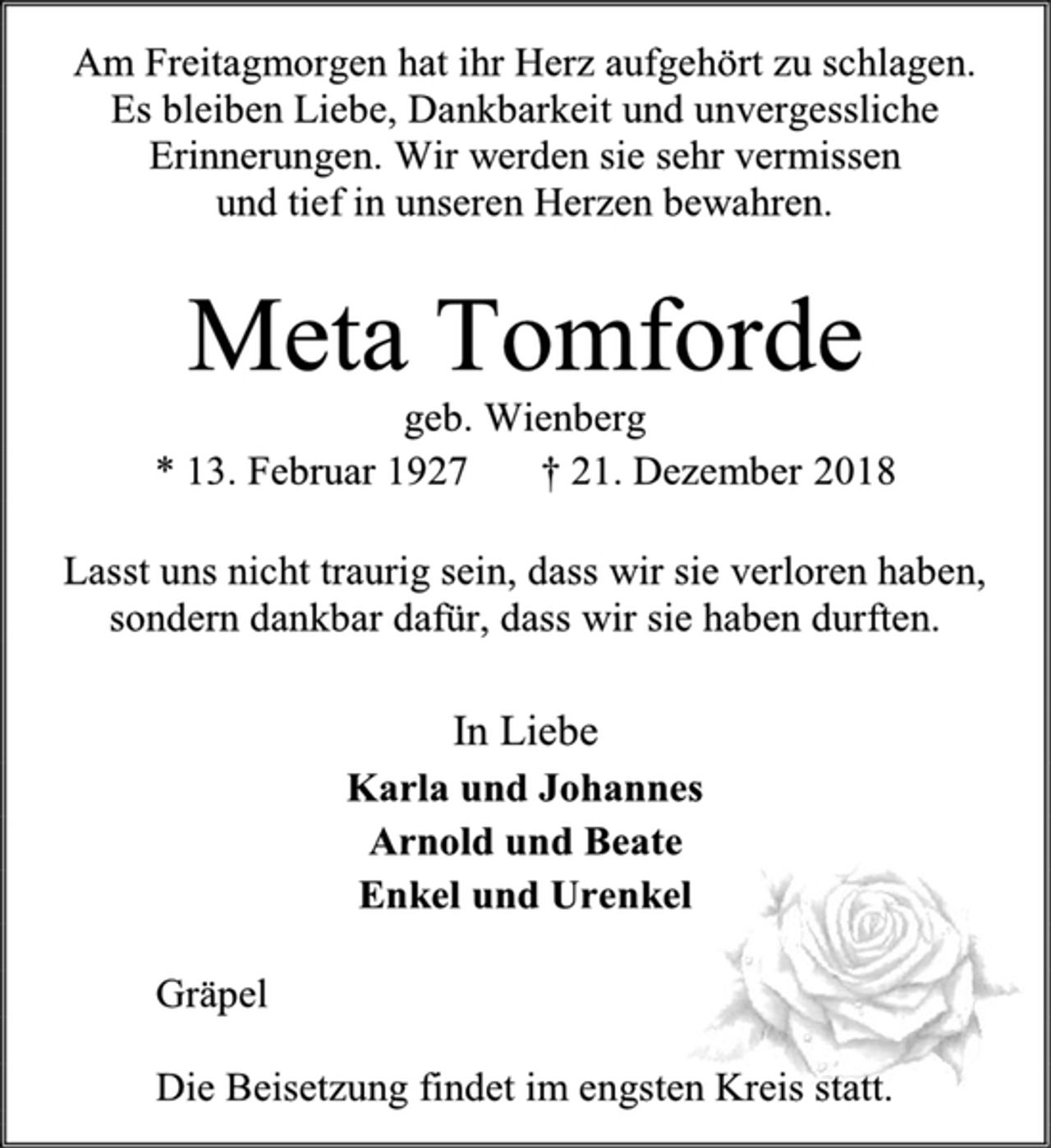 <p>Am Freitagmorgen hat ihr Herz aufgehört zu schlagen.<br />Es bleiben Liebe, Dankbarkeit und unvergessliche Erinnerungen. Wir werden sie sehr vermissen<br />und tief in unseren Herzen bewahren.<br />Meta Tomforde<br />geb. Wienberg<br />* 13. Februar 1927 † 21. Dezember 2018<br />Lasst uns nicht traurig sein, dass wir sie verloren haben,<br />sondern dankbar dafür, dass wir sie haben durften.<br />In Liebe<br />Karla und Johannes<br />Arnold und Beate<br />Enkel und Urenkel<br />Gräpel<br />Die Beisetzung findet im engsten Kreis statt.</p>
