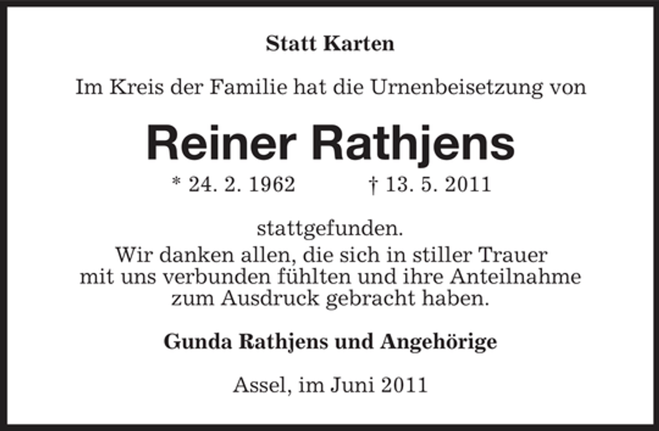 <p>Statt Karten Im Kreis der Familie hat die Urnenbeisetzung von</p><p>Reiner Rathjens<br />* 24. 2. 1962 † 13. 5. 2011 stattgefunden. Wir danken allen, die sich in stiller Trauer mit uns verbunden fühlten und ihre Anteilnahme zum Ausdruck gebracht haben. Gunda Rathjens und Angehörige Assel, im Juni 2011</p>