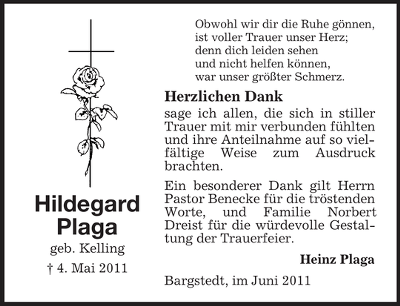 <p>Obwohl wir dir die Ruhe gönnen, ist voller Trauer unser Herz; denn dich leiden sehen und nicht helfen können, war unser größter Schmerz.</p><p>Herzlichen Dank<br />sage ich allen, die sich in stiller Trauer mit mir verbunden fühlten und ihre Anteilnahme auf so vielfältige Weise zum Ausdruck brachten. Ein besonderer Dank gilt Herrn Pastor Benecke für die tröstenden Worte, und Familie Norbert Dreist für die würdevolle Gestaltung der Trauerfeier. Heinz Plaga Bargstedt, im Juni 2011</p><p>Hildegard Plaga<br />geb. Kelling † 4. Mai 2011</p>
