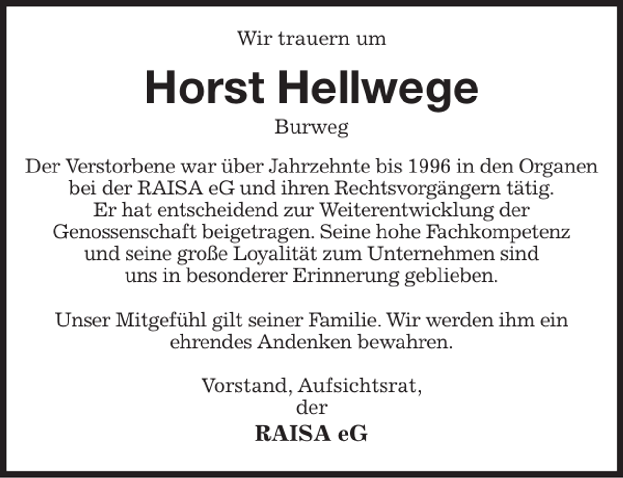 <p>Wir trauern um<br />Horst Hellwege<br />Burweg<br />Der Verstorbene war über Jahrzehnte bis 1996 in den Organen<br />bei der RAISA eG und ihren Rechtsvorgängern tätig.<br />Er hat entscheidend zur Weiterentwicklung der<br />Genossenschaft beigetragen. Seine hohe Fachkompetenz<br />und seine große Loyalität zum Unternehmen sind<br />uns in besonderer Erinnerung geblieben.</p>
<p>Unser Mitgefühl gilt seiner Familie. Wir werden ihm ein<br />ehrendes Andenken bewahren.<br />Vorstand, Aufsichtsrat,<br />der<br />RAISA eG</p>