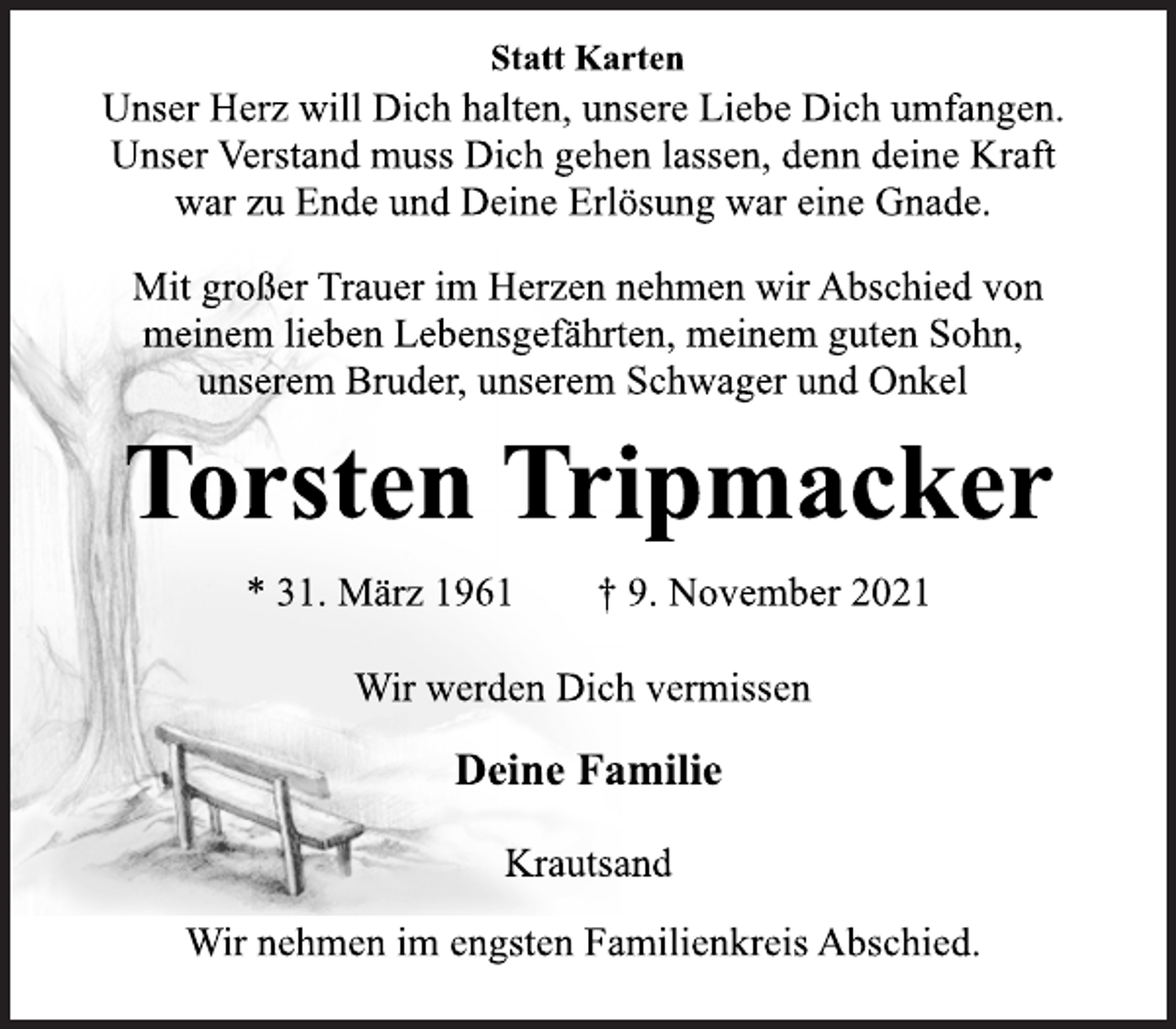 <p>Statt Karten<br />Unser Herz will Dich halten, unsere Liebe Dich umfangen.<br />Unser Verstand muss Dich gehen lassen, denn deine Kraft<br />war zu Ende und Deine Erlösung war eine Gnade.<br />Mit großer Trauer im Herzen nehmen wir Abschied von<br />meinem lieben Lebensgefährten, meinem guten Sohn,<br />unserem Bruder, unserem Schwager und Onkel<br />Torsten Tripmacker<br />* 31. März 1961 † 9. November 2021<br />Wir werden Dich vermissen<br />Deine Familie<br />Krautsand<br />Wir nehmen im engsten Familienkreis Abschied.</p>