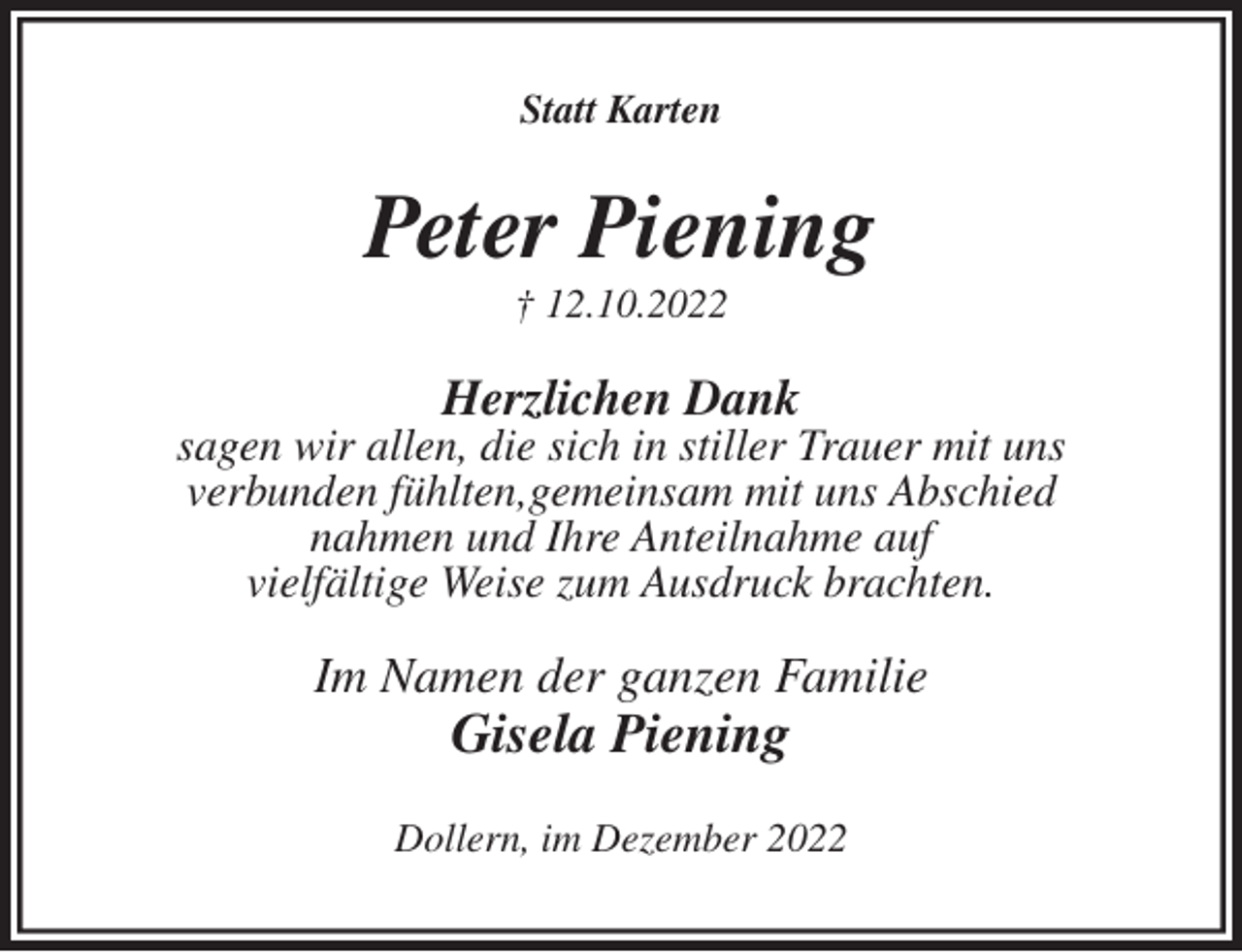 <p>Statt Karten<br />Peter Piening<br />† 12.10.2022<br />Herzlichen Dank<br />sagen wir allen, die sich in stiller Trauer mit uns<br />verbunden fühlten,gemeinsam mit uns Abschied<br />nahmen und Ihre Anteilnahme auf<br />vielfältige Weise zum Ausdruck brachten.<br />Im Namen der ganzen Familie<br />Gisela Piening<br />Dollern, im Dezember 2022</p>