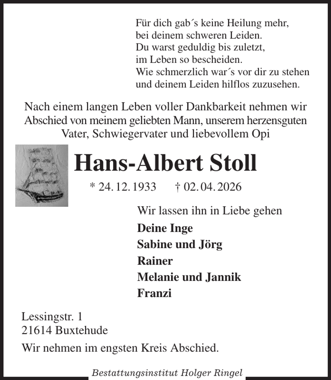 <p>Für dich gab´s keine Heilung mehr,<br />bei deinem schweren Leiden.<br />Du warst geduldig bis zuletzt,<br />im Leben so bescheiden.<br />Wie schmerzlich war´s vor dir zu stehen<br />und deinem Leiden hilflos zuzusehen.<br />Nach einem langen Leben voller Dankbarkeit nehmen wir Abschied von meinem geliebten Mann, unserem herzensguten Vater, Schwiegervater und liebevollem Opi<br />Hans-Albert Stoll<br />* 24. 12. 1933 † 02. 04. 2026<br />Wir lassen ihn in Liebe gehen<br />Deine Inge<br />Sabine und Jörg<br />Rainer<br />Melanie und Jannik<br />Franzi<br />Lessingstr. 1<br />21614 Buxtehude<br />Wir nehmen im engsten Kreis Abschied.</p><p>Bestattungsinstitut Holger Ringel</p>