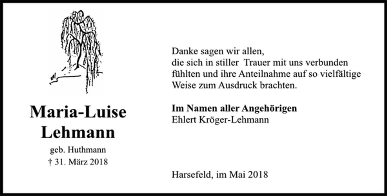 <p>Danke sagen wir allen,<br />die sich in stiller Trauer mit uns verbunden<br />fühlten und ihre Anteilnahme auf so vielfältige<br />Weise zum Ausdruck brachten.<br />Harsefeld, im Mai 2018<br />Maria-Luise Lehmann<br />geb. Huthmann<br />Im Namen aller Angehörigen<br />Ehlert Kröger-Lehmann<br />† 31. März 2018</p>