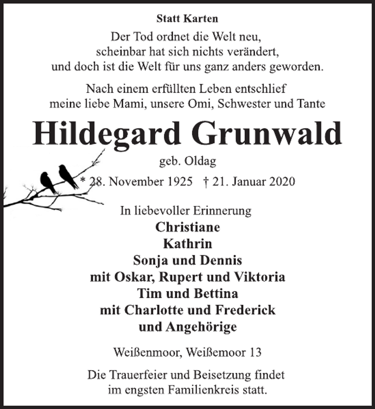<p>Statt Karten<br />Der Tod ordnet die Welt neu,<br />scheinbar hat sich nichts verändert,<br />und doch ist die Welt für uns ganz anders geworden.<br />Nach einem erfüllten Leben entschlief<br />meine liebe Mami, unsere Omi, Schwester und Tante<br />Hildegard Grunwald<br />geb. Oldag<br />* 28. November 1925 † 21. Januar 2020<br />In liebevoller Erinnerung<br />Christiane<br />Kathrin<br />Sonja und Dennis<br />mit Oskar, Rupert und Viktoria<br />Tim und Bettina<br />mit Charlotte und Frederick<br />und Angehörige<br />Weißenmoor, Weißemoor 13<br />Die Trauerfeier und Beisetzung findet<br />im engsten Familienkreis statt.</p>
