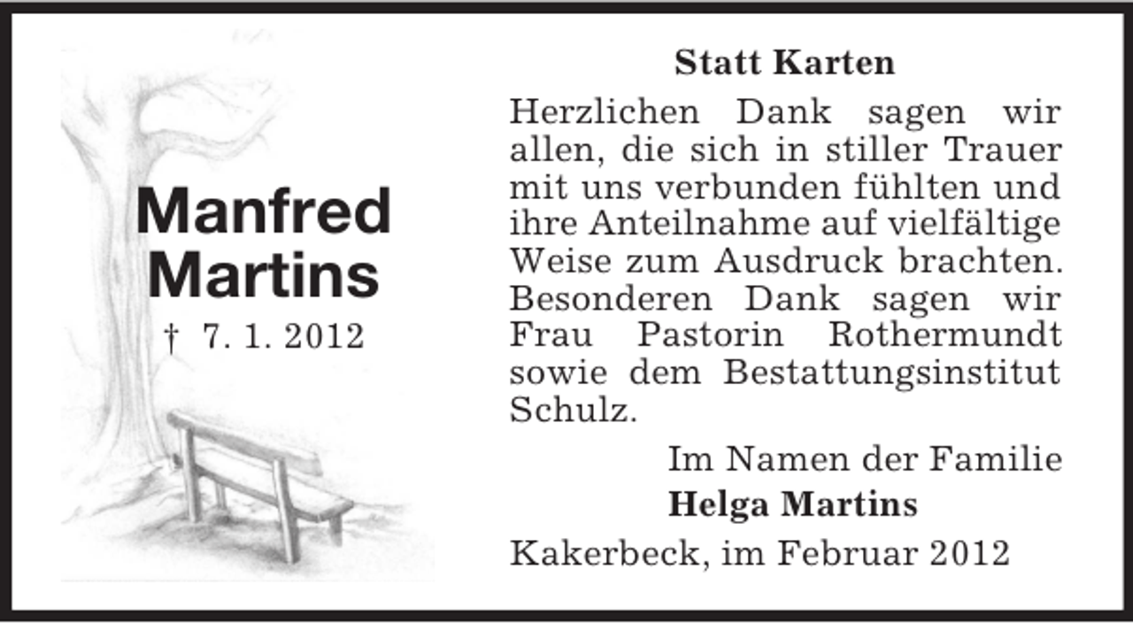 <p>Manfred<br />Martins<br />† 7. 1. 2012</p><p>Statt Karten<br />Herzlichen Dank sagen wir<br />allen, die sich in stiller Trauer<br />mit uns verbunden fühlten und<br />ihre Anteilnahme auf vielfältige<br />Weise zum Ausdruck brachten.<br />Besonderen Dank sagen wir<br />Frau Pastorin Rothermundt<br />sowie dem Bestattungsinstitut<br />Schulz.<br />Im Namen der Familie<br />Helga Martins<br />Kakerbeck, im Februar 2012</p>