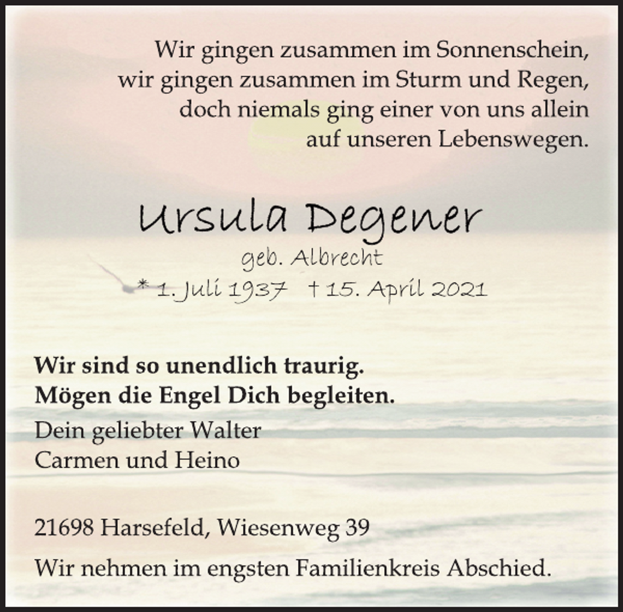 <p>Wir gingen zusammen im Sonnenschein,<br />wir gingen zusammen im Sturm und Regen,<br />doch niemals ging einer von uns allein<br />auf unseren Lebenswegen.<br />Ursula Degener<br />geb. Albrecht<br />* 1. Juli 1937 † 15. April 2021<br />Wir sind so unendlich traurig.<br />Mögen die Engel Dich begleiten.<br />Dein geliebter Walter<br />Carmen und Heino<br />21698 Harsefeld, Wiesenweg 39<br />Wir nehmen im engsten Familienkreis Abschied.</p>