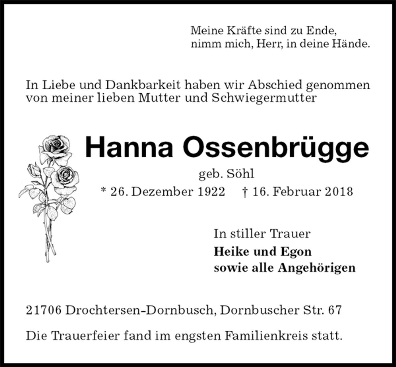 <p>Meine Kräfte sind zu Ende,<br />nimm mich, Herr, in deine Hände.<br />In Liebe und Dankbarkeit haben wir Abschied genommen von meiner lieben Mutter und Schwiegermutter<br />Hanna Ossenbrügge<br />geb. Söhl<br />* 26. Dezember 1922 † 16. Februar 2018<br />In stiller Trauer<br />Heike und Egon<br />sowie alle Angehörigen<br />21706 Drochtersen-Dornbusch, Dornbuscher Str. 67</p>
<p>Die Trauerfeier fand im engsten Familienkreis statt.</p>