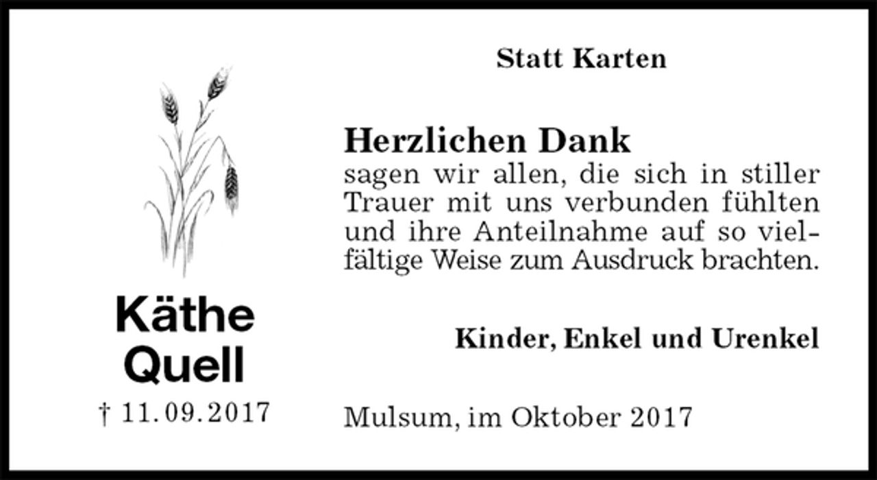 <p>Statt Karten<br />Herzlichen Dank<br />sagen wir allen, die sich in stiller Trauer mit uns verbunden fühlten<br />und ihre Anteilnahme auf so vielfältige Weise zum Ausdruck brachten.<br />Kinder, Enkel und Urenkel<br />Mulsum, im Oktober 2017<br />Käthe<br />Quell<br />† 11. 09. 2017</p>