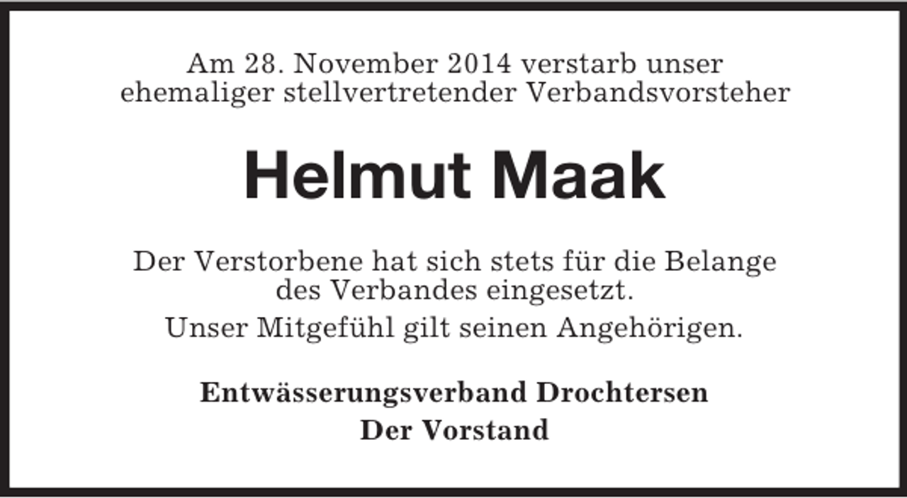 <p>Am 28. November 2014 verstarb unser<br />ehemaliger stellvertretender Verbandsvorsteher<br />Helmut Maak<br />Der Verstorbene hat sich stets für die Belange<br />des Verbandes eingesetzt.<br />Unser Mitgefühl gilt seinen Angehörigen.<br />Entwässerungsverband Drochtersen<br />Der Vorstand</p>