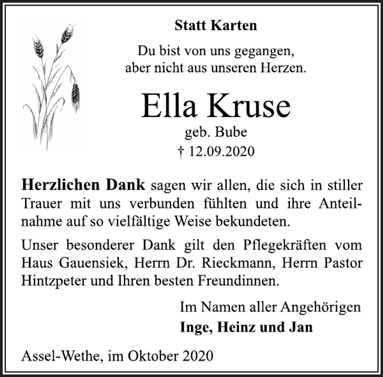 <p>Statt Karten<br />Du bist von uns gegangen, aber nicht aus unseren Herzen.<br />Ella Kruse<br />geb. Bube<br />† 12.09.2020<br />Herzlichen Dank sagen wir allen, die sich in stiller Trauer mit uns verbunden fühlten und ihre Anteilnahme auf so vielfältige Weise bekundeten. Unser besonderer Dank gilt den Pflegekräften vom Haus Gauensiek, Herrn Dr. Rieckmann, Herrn Pastor Hintzpeter und Ihren besten Freundinnen.<br />Im Namen aller Angehörigen<br />Inge, Heinz und Jan<br />Assel-Wethe, im Oktober 2020</p>