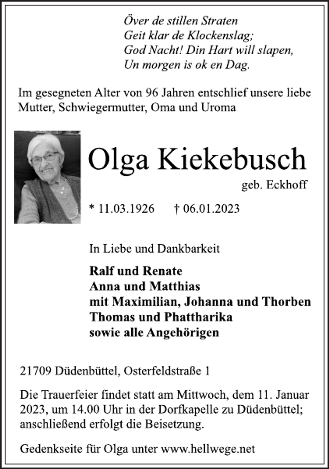 <p>Im gesegneten Alter von 96 Jahren entschlief unsere liebe<br />Mutter, Schwiegermutter, Oma und Uroma<br />Olga Kiekebusch<br />* 11.03.1926 † 06.01.2023<br />21709 Düdenbüttel, Osterfeldstraße 1<br />Ralf und Renate<br />Anna und Matthias<br />mit Maximilian, Johanna und Thorben<br />Thomas und Phattharika<br />sowie alle Angehörigen<br />In Liebe und Dankbarkeit<br />Die Trauerfeier findet statt am Mittwoch, dem 11. Januar<br />2023, um 14.00 Uhr in der Dorfkapelle zu Düdenbüttel;<br />anschließend erfolgt die Beisetzung.<br />Över de stillen Straten<br />Geit klar de Klockenslag;<br />God Nacht! Din Hart will slapen,<br />Un morgen is ok en Dag.<br />geb. Eckhoff<br />Gedenkseite für Olga unter www.hellwege.net</p>