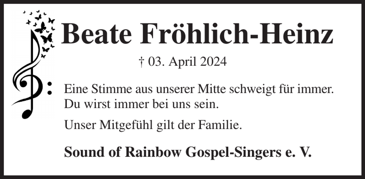 <p>Beate Fröhlich-Heinz<br />† 03. April 2024<br />Eine Stimme aus unserer Mitte schweigt für immer.<br />Du wirst immer bei uns sein.<br />Unser Mitgefühl gilt der Familie.<br />Sound of Rainbow Gospel-Singers e. V.</p>