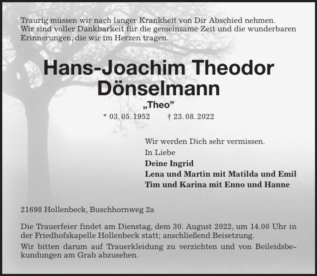 <p>Traurig müssen wir nach langer Krankheit von Dir Abschied nehmen.<br />Wir sind voller Dankbarkeit für die gemeinsame Zeit und die wunderbaren Erinnerungen, die wir im Herzen tragen.<br />Hans-Joachim Theodor Dönselmann<br />„Theo”<br />* 03. 05. 1952 † 23. 08. 2022<br />Wir werden Dich sehr vermissen.<br />In Liebe<br />Deine Ingrid<br />Lena und Martin mit Matilda und Emil<br />Tim und Karina mit Enno und Hanne<br />21698 Hollenbeck, Buschhornweg 2a</p><p>Die Trauerfeier findet am Dienstag, dem 30. August 2022, um 14.00 Uhr in der Friedhofskapelle Hollenbeck statt; anschließend Beisetzung.<br />Wir bitten darum auf Trauerkleidung zu verzichten und von Beileidsbekundungen am Grab abzusehen.</p>