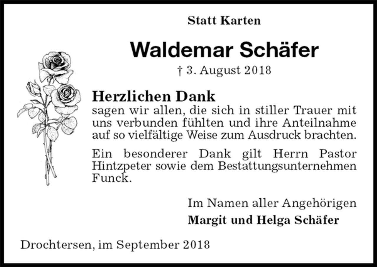 <p>Statt Karten<br />Waldemar Schäfer<br />† 3. August 2018<br />Herzlichen Dank<br />sagen wir allen, die sich in stiller Trauer mit uns verbunden fühlten und ihre Anteilnahme<br />auf so vielfältige Weise zum Ausdruck brachten.<br />Ein besonderer Dank gilt Herrn Pastor Hintzpeter sowie dem Bestattungsunternehmen<br />Funck.<br />Im Namen aller Angehörigen<br />Margit und Helga Schäfer<br />Drochtersen, im September 2018</p>