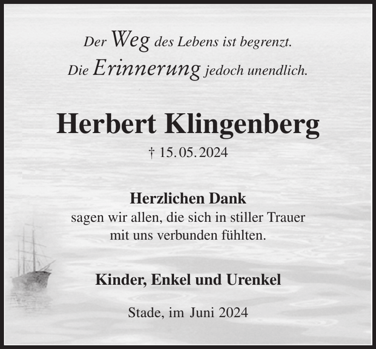 <p>Der Weg des Lebens ist begrenzt.<br />Die Erinnerung jedoch unendlich.<br />Herbert Klingenberg<br />† 15. 05. 2024<br />Herzlichen Dank<br />sagen wir allen, die sich in stiller Trauer<br />mit uns verbunden fühlten.<br />Kinder, Enkel und Urenkel</p><p>Stade, im Juni 2024</p>