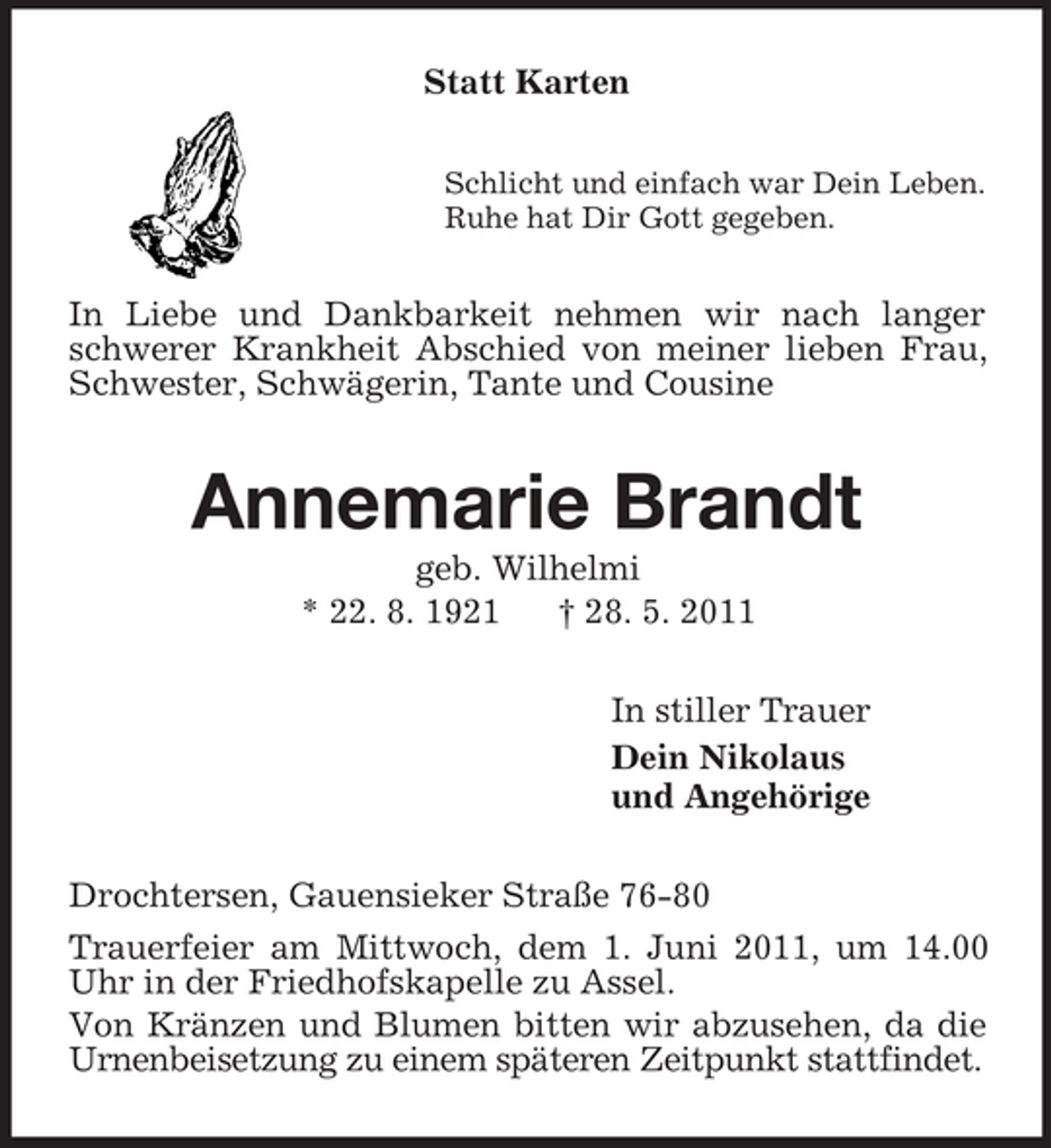 <p>Statt Karten<br />Schlicht und einfach war Dein Leben.<br />Ruhe hat Dir Gott gegeben.<br />In Liebe und Dankbarkeit nehmen wir nach langer schwerer Krankheit Abschied von meiner lieben Frau, Schwester, Schwägerin, Tante und Cousine<br />Annemarie Brandt<br />geb. Wilhelmi<br />* 22. 8. 1921 † 28. 5. 2011<br />In stiller Trauer<br />Dein Nikolaus<br />und Angehörige<br />Drochtersen, Gauensieker Straße 76-80<br />Trauerfeier am Mittwoch, dem 1. Juni 2011, um 14.00 Uhr in der Friedhofskapelle zu Assel.<br />Von Kränzen und Blumen bitten wir abzusehen, da die Urnenbeisetzung zu einem späteren Zeitpunkt stattfindet.</p>