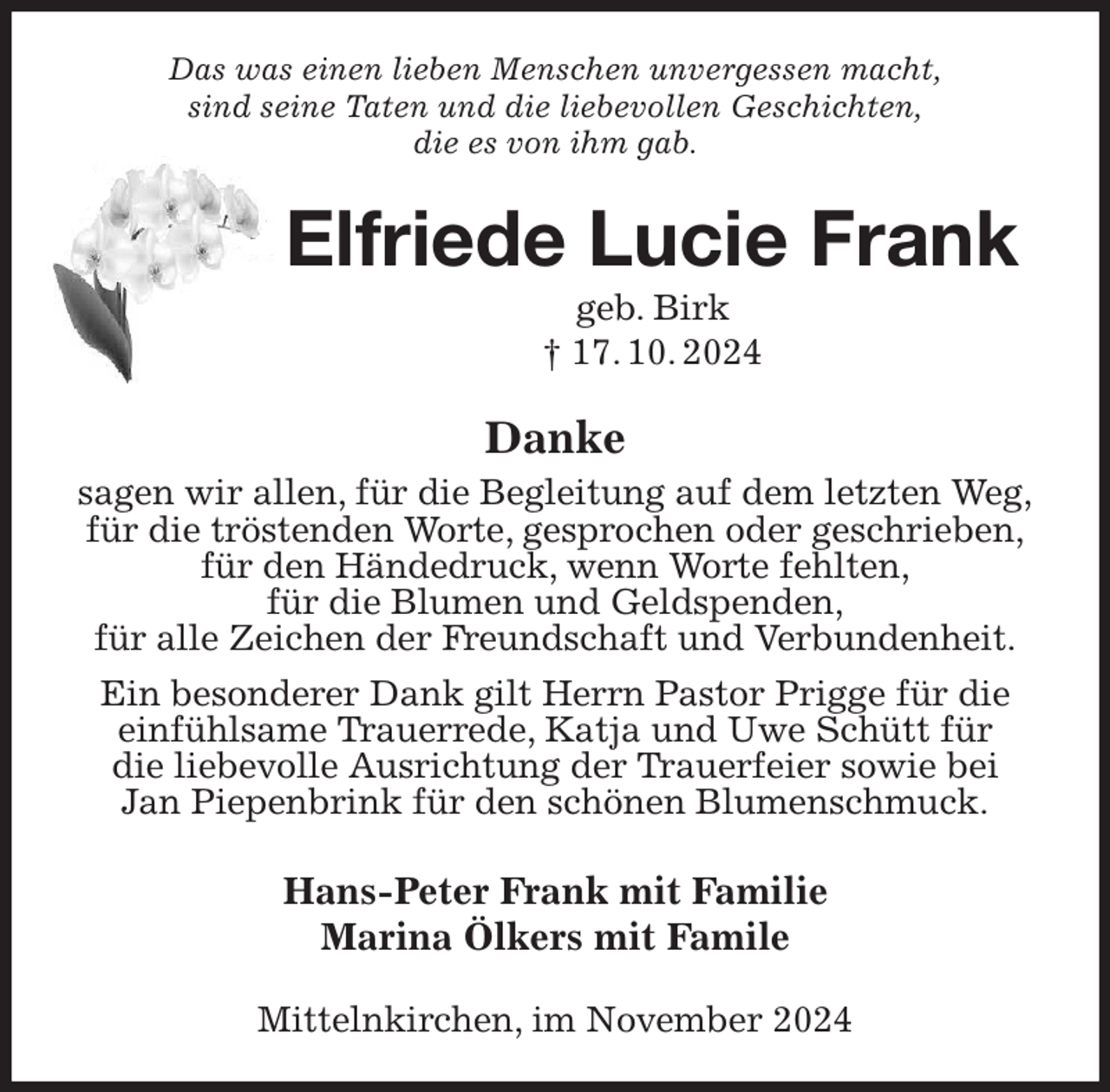 <p>Das was einen lieben Menschen unvergessen macht,<br />sind seine Taten und die liebevollen Geschichten,<br />die es von ihm gab.<br />Elfriede Lucie Frank<br />geb. Birk<br />† 17. 10. 2024<br />Danke<br />sagen wir allen, für die Begleitung auf dem letzten Weg,<br />für die tröstenden Worte, gesprochen oder geschrieben,<br />für den Händedruck, wenn Worte fehlten,<br />für die Blumen und Geldspenden,<br />für alle Zeichen der Freundschaft und Verbundenheit.<br />Ein besonderer Dank gilt Herrn Pastor Prigge für die einfühlsame Trauerrede, Katja und Uwe Schütt für<br />die liebevolle Ausrichtung der Trauerfeier sowie bei<br />Jan Piepenbrink für den schönen Blumenschmuck.<br />Hans-Peter Frank mit Familie<br />Marina Ölkers mit Famile<br />Mittelnkirchen, im November 2024</p>