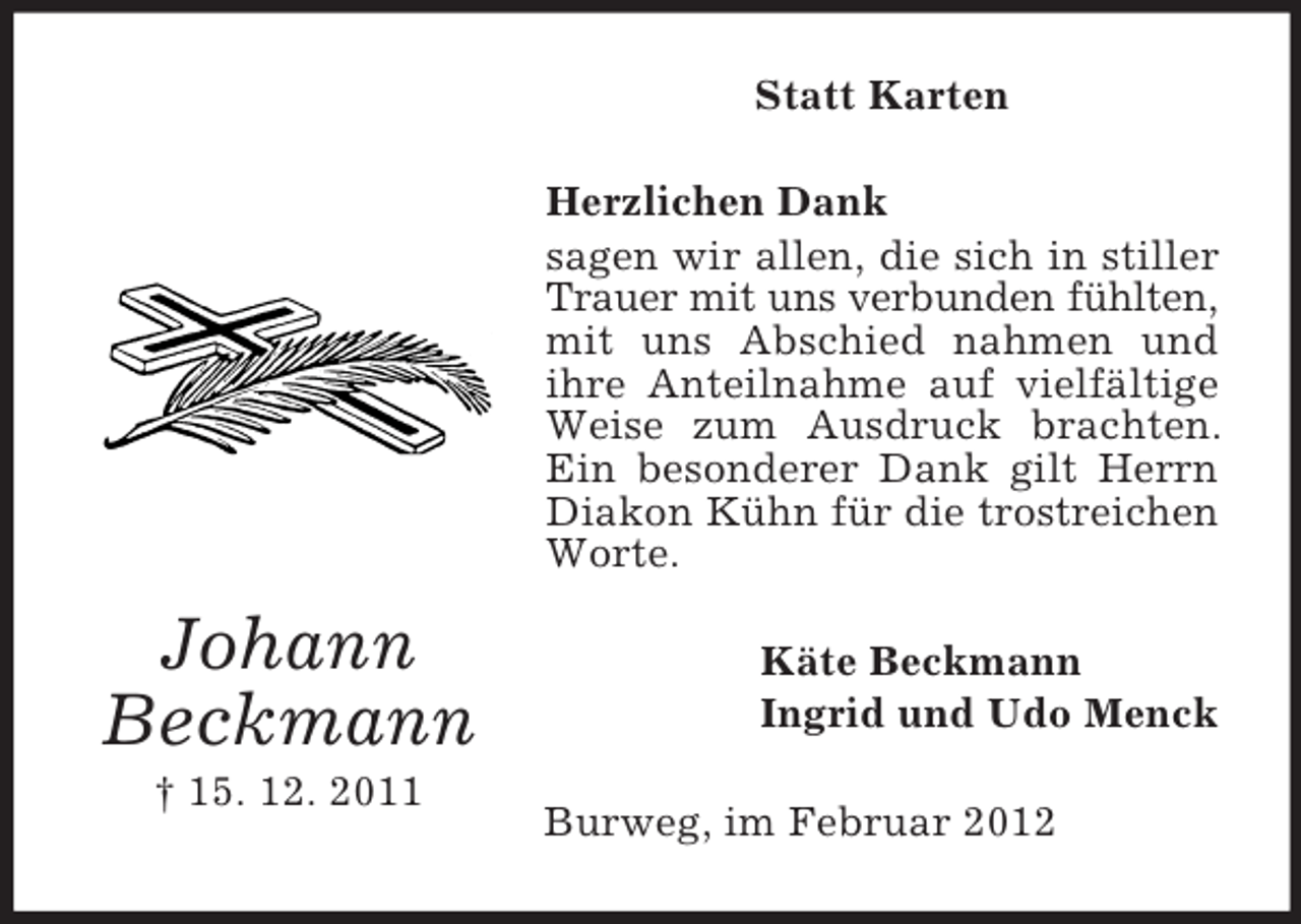 <p>Statt Karten<br />Herzlichen Dank<br />sagen wir allen, die sich in stiller<br />Trauer mit uns verbunden fühlten,<br />mit uns Abschied nahmen und<br />ihre Anteilnahme auf vielfältige<br />Weise zum Ausdruck brachten.<br />Ein besonderer Dank gilt Herrn<br />Diakon Kühn für die trostreichen<br />Worte.</p><p>Johann<br />Beckmann<br />† 15. 12. 2011</p><p>Käte Beckmann<br />Ingrid und Udo Menck<br />Burweg, im Februar 2012</p>