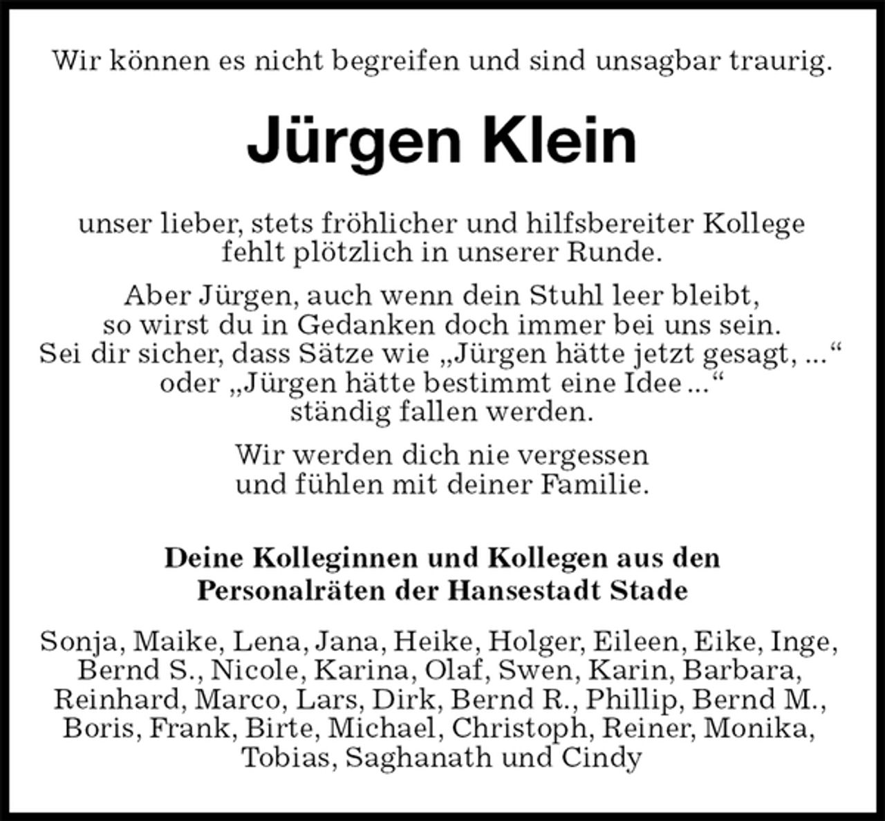 <p>Wir können es nicht begreifen und sind unsagbar traurig.<br />Jürgen Klein<br />unser lieber, stets fröhlicher und hilfsbereiter Kollege<br />fehlt plötzlich in unserer Runde.<br />Aber Jürgen, auch wenn dein Stuhl leer bleibt,<br />so wirst du in Gedanken doch immer bei uns sein.<br />Sei dir sicher, dass Sätze wie „Jürgen hätte jetzt gesagt, ...“<br />oder „Jürgen hätte bestimmt eine Idee...“<br />ständig fallen werden.<br />Wir werden dich nie vergessen<br />und fühlen mit deiner Familie.<br />Deine Kolleginnen und Kollegen aus den<br />Personalräten der Hansestadt Stade<br />Sonja, Maike, Lena, Jana, Heike, Holger, Eileen, Eike, Inge,<br />Bernd S., Nicole, Karina, Olaf, Swen, Karin, Barbara,<br />Reinhard, Marco, Lars, Dirk, Bernd R., Phillip, Bernd M.,<br />Boris, Frank, Birte, Michael, Christoph, Reiner, Monika,<br />Tobias, Saghanath und Cindy</p>